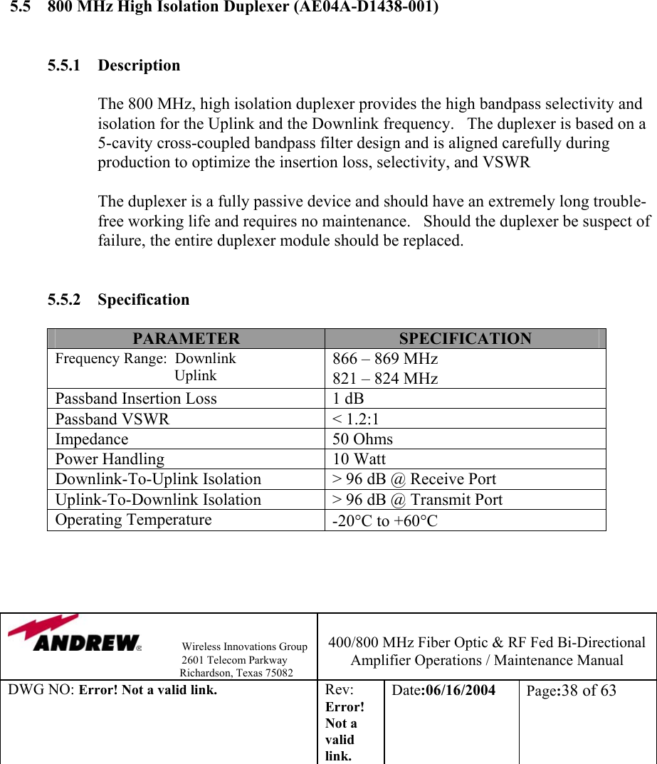                Wireless Innovations Group                                                                   2601 Telecom Parkway                                                         Richardson, Texas 75082  400/800 MHz Fiber Optic &amp; RF Fed Bi-Directional Amplifier Operations / Maintenance Manual DWG NO: Error! Not a valid link. Rev: Error! Not a valid link. Date:06/16/2004  Page:38 of 63               5.5  800 MHz High Isolation Duplexer (AE04A-D1438-001)   5.5.1 Description  The 800 MHz, high isolation duplexer provides the high bandpass selectivity and isolation for the Uplink and the Downlink frequency.   The duplexer is based on a 5-cavity cross-coupled bandpass filter design and is aligned carefully during production to optimize the insertion loss, selectivity, and VSWR             The duplexer is a fully passive device and should have an extremely long trouble-free working life and requires no maintenance.   Should the duplexer be suspect of failure, the entire duplexer module should be replaced.     5.5.2 Specification  PARAMETER  SPECIFICATION Frequency Range:  Downlink                                Uplink 866 – 869 MHz 821 – 824 MHz Passband Insertion Loss  1 dB Passband VSWR  &lt; 1.2:1 Impedance 50 Ohms Power Handling  10 Watt Downlink-To-Uplink Isolation  &gt; 96 dB @ Receive Port Uplink-To-Downlink Isolation  &gt; 96 dB @ Transmit Port Operating Temperature  -20°C to +60°C     