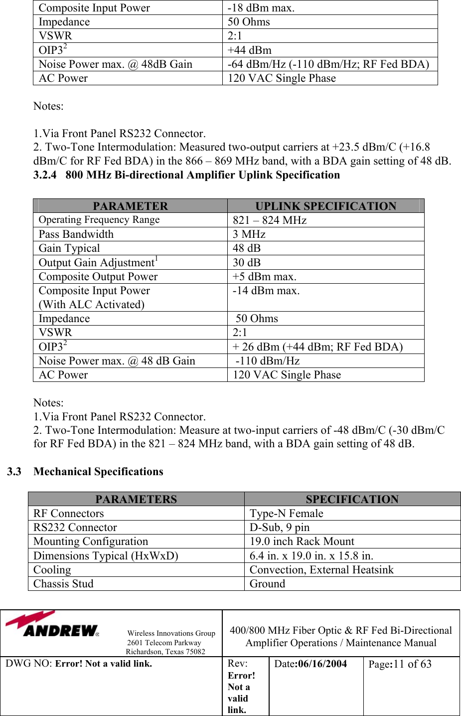                Wireless Innovations Group                                                                   2601 Telecom Parkway                                                         Richardson, Texas 75082  400/800 MHz Fiber Optic &amp; RF Fed Bi-Directional Amplifier Operations / Maintenance Manual DWG NO: Error! Not a valid link. Rev: Error! Not a valid link. Date:06/16/2004  Page:11 of 63  Composite Input Power  -18 dBm max. Impedance   50 Ohms VSWR 2:1 OIP32 +44 dBm Noise Power max. @ 48dB Gain  -64 dBm/Hz (-110 dBm/Hz; RF Fed BDA) AC Power  120 VAC Single Phase  Notes:                                                    1.Via Front Panel RS232 Connector.            2. Two-Tone Intermodulation: Measured two-output carriers at +23.5 dBm/C (+16.8 dBm/C for RF Fed BDA) in the 866 – 869 MHz band, with a BDA gain setting of 48 dB.  3.2.4   800 MHz Bi-directional Amplifier Uplink Specification            PARAMETER  UPLINK SPECIFICATION Operating Frequency Range 821 – 824 MHz Pass Bandwidth  3 MHz Gain Typical  48 dB Output Gain Adjustment1 30 dB Composite Output Power  +5 dBm max. Composite Input Power (With ALC Activated) -14 dBm max. Impedance    50 Ohms VSWR 2:1 OIP32  + 26 dBm (+44 dBm; RF Fed BDA) Noise Power max. @ 48 dB Gain   -110 dBm/Hz AC Power  120 VAC Single Phase  Notes:                                           1.Via Front Panel RS232 Connector.            2. Two-Tone Intermodulation: Measure at two-input carriers of -48 dBm/C (-30 dBm/C for RF Fed BDA) in the 821 – 824 MHz band, with a BDA gain setting of 48 dB.  3.3 Mechanical Specifications  PARAMETERS  SPECIFICATION RF Connectors   Type-N Female RS232 Connector  D-Sub, 9 pin Mounting Configuration  19.0 inch Rack Mount Dimensions Typical (HxWxD)   6.4 in. x 19.0 in. x 15.8 in. Cooling  Convection, External Heatsink Chassis Stud  Ground  