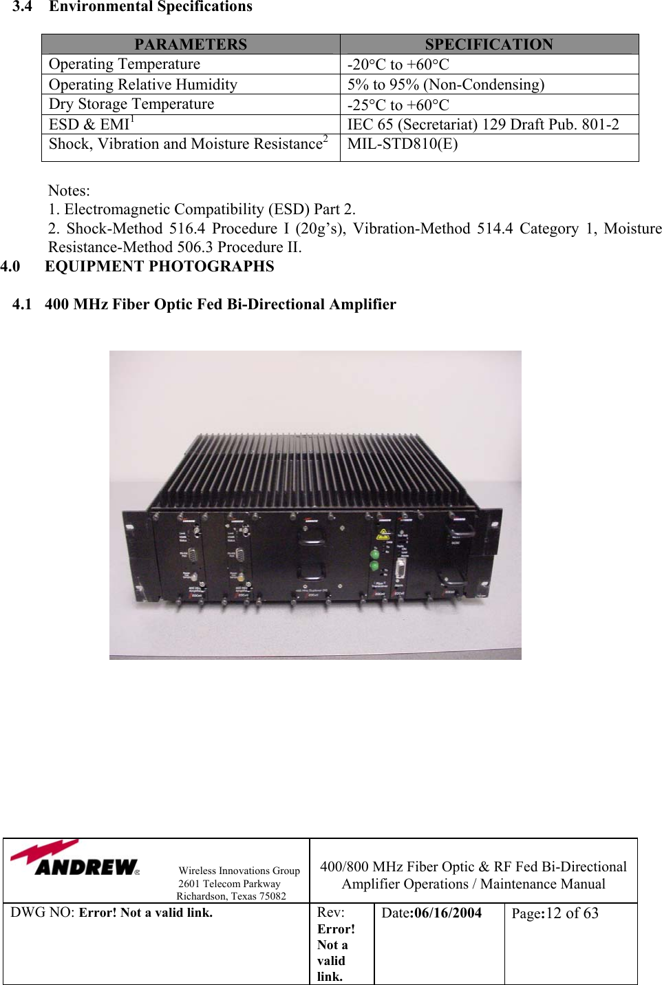                Wireless Innovations Group                                                                   2601 Telecom Parkway                                                         Richardson, Texas 75082  400/800 MHz Fiber Optic &amp; RF Fed Bi-Directional Amplifier Operations / Maintenance Manual DWG NO: Error! Not a valid link. Rev: Error! Not a valid link. Date:06/16/2004  Page:12 of 63  3.4    Environmental Specifications  PARAMETERS  SPECIFICATION Operating Temperature   -20°C to +60°C Operating Relative Humidity  5% to 95% (Non-Condensing) Dry Storage Temperature  -25°C to +60°C  ESD &amp; EMI1  IEC 65 (Secretariat) 129 Draft Pub. 801-2 Shock, Vibration and Moisture Resistance2 MIL-STD810(E)  Notes:             1. Electromagnetic Compatibility (ESD) Part 2.   2. Shock-Method 516.4 Procedure I (20g’s), Vibration-Method 514.4 Category 1, Moisture Resistance-Method 506.3 Procedure II.                4.0      EQUIPMENT PHOTOGRAPHS  4.1   400 MHz Fiber Optic Fed Bi-Directional Amplifier                                    