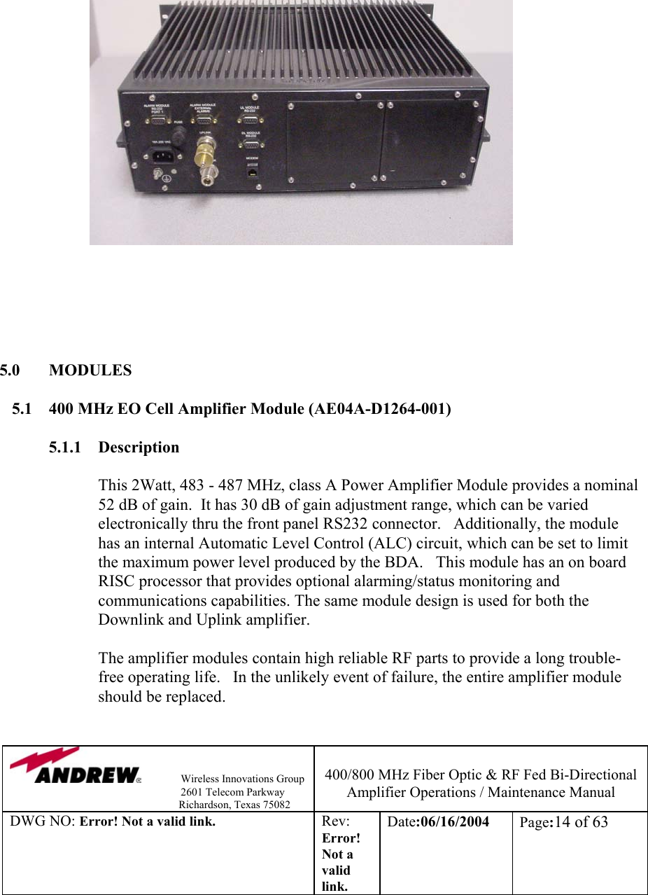                Wireless Innovations Group                                                                   2601 Telecom Parkway                                                         Richardson, Texas 75082  400/800 MHz Fiber Optic &amp; RF Fed Bi-Directional Amplifier Operations / Maintenance Manual DWG NO: Error! Not a valid link. Rev: Error! Not a valid link. Date:06/16/2004  Page:14 of 63                                  5.0 MODULES  5.1  400 MHz EO Cell Amplifier Module (AE04A-D1264-001)  5.1.1 Description  This 2Watt, 483 - 487 MHz, class A Power Amplifier Module provides a nominal 52 dB of gain.  It has 30 dB of gain adjustment range, which can be varied electronically thru the front panel RS232 connector.   Additionally, the module has an internal Automatic Level Control (ALC) circuit, which can be set to limit the maximum power level produced by the BDA.   This module has an on board RISC processor that provides optional alarming/status monitoring and communications capabilities. The same module design is used for both the Downlink and Uplink amplifier.     The amplifier modules contain high reliable RF parts to provide a long trouble-free operating life.   In the unlikely event of failure, the entire amplifier module should be replaced.    