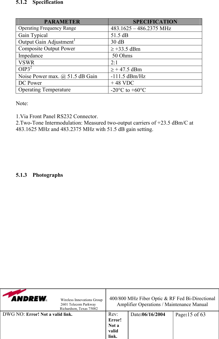                Wireless Innovations Group                                                                   2601 Telecom Parkway                                                         Richardson, Texas 75082  400/800 MHz Fiber Optic &amp; RF Fed Bi-Directional Amplifier Operations / Maintenance Manual DWG NO: Error! Not a valid link. Rev: Error! Not a valid link. Date:06/16/2004  Page:15 of 63  5.1.2 Specification   PARAMETER  SPECIFICATION Operating Frequency Range 483.1625 – 486.2375 MHz Gain Typical  51.5 dB Output Gain Adjustment1 30 dB Composite Output Power   ≥ +33.5 dBm  Impedance    50 Ohms VSWR 2:1 OIP32 ≥ + 47.5 dBm Noise Power max. @ 51.5 dB Gain  -111.5 dBm/Hz DC Power  + 48 VDC Operating Temperature   -20°C to +60°C  Note:  1.Via Front Panel RS232 Connector.            2.Two-Tone Intermodulation: Measured two-output carriers of +23.5 dBm/C at     483.1625 MHz and 483.2375 MHz with 51.5 dB gain setting.            5.1.3 Photographs   