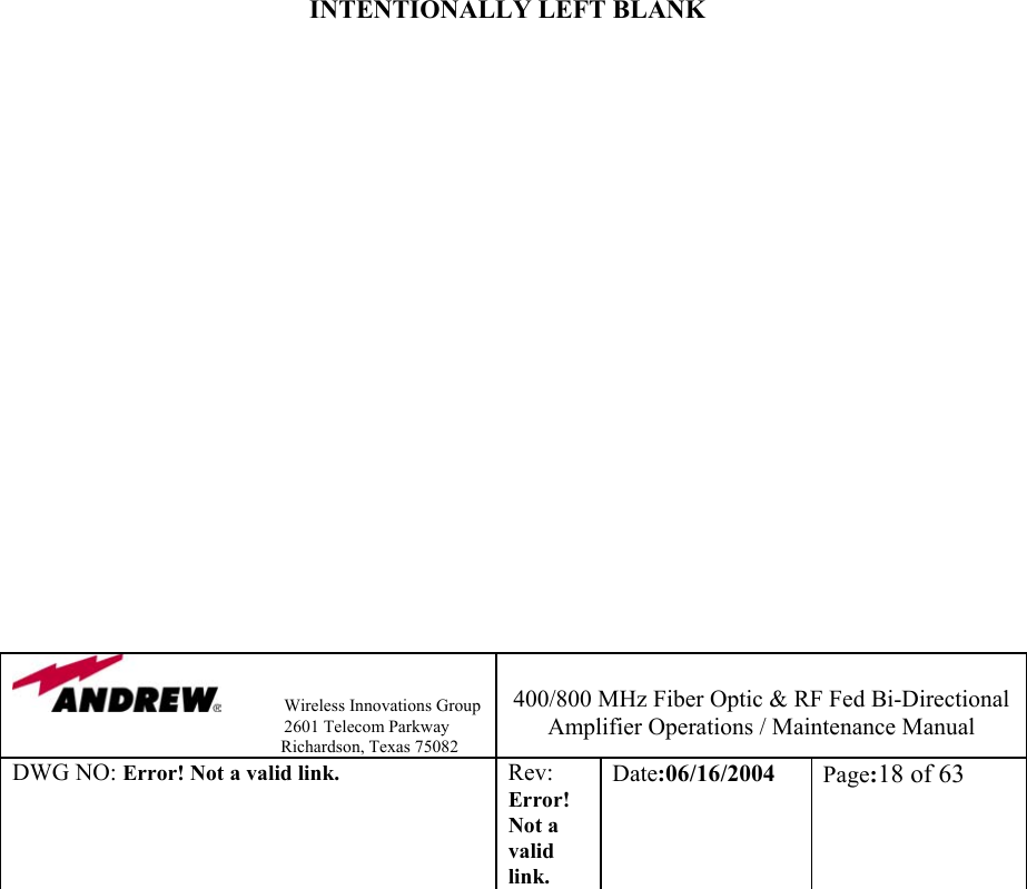                Wireless Innovations Group                                                                   2601 Telecom Parkway                                                         Richardson, Texas 75082  400/800 MHz Fiber Optic &amp; RF Fed Bi-Directional Amplifier Operations / Maintenance Manual DWG NO: Error! Not a valid link. Rev: Error! Not a valid link. Date:06/16/2004  Page:18 of 63                         INTENTIONALLY LEFT BLANK                     