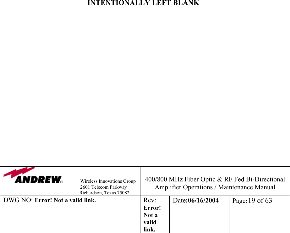                Wireless Innovations Group                                                                   2601 Telecom Parkway                                                         Richardson, Texas 75082  400/800 MHz Fiber Optic &amp; RF Fed Bi-Directional Amplifier Operations / Maintenance Manual DWG NO: Error! Not a valid link. Rev: Error! Not a valid link. Date:06/16/2004  Page:19 of 63                           INTENTIONALLY LEFT BLANK                   