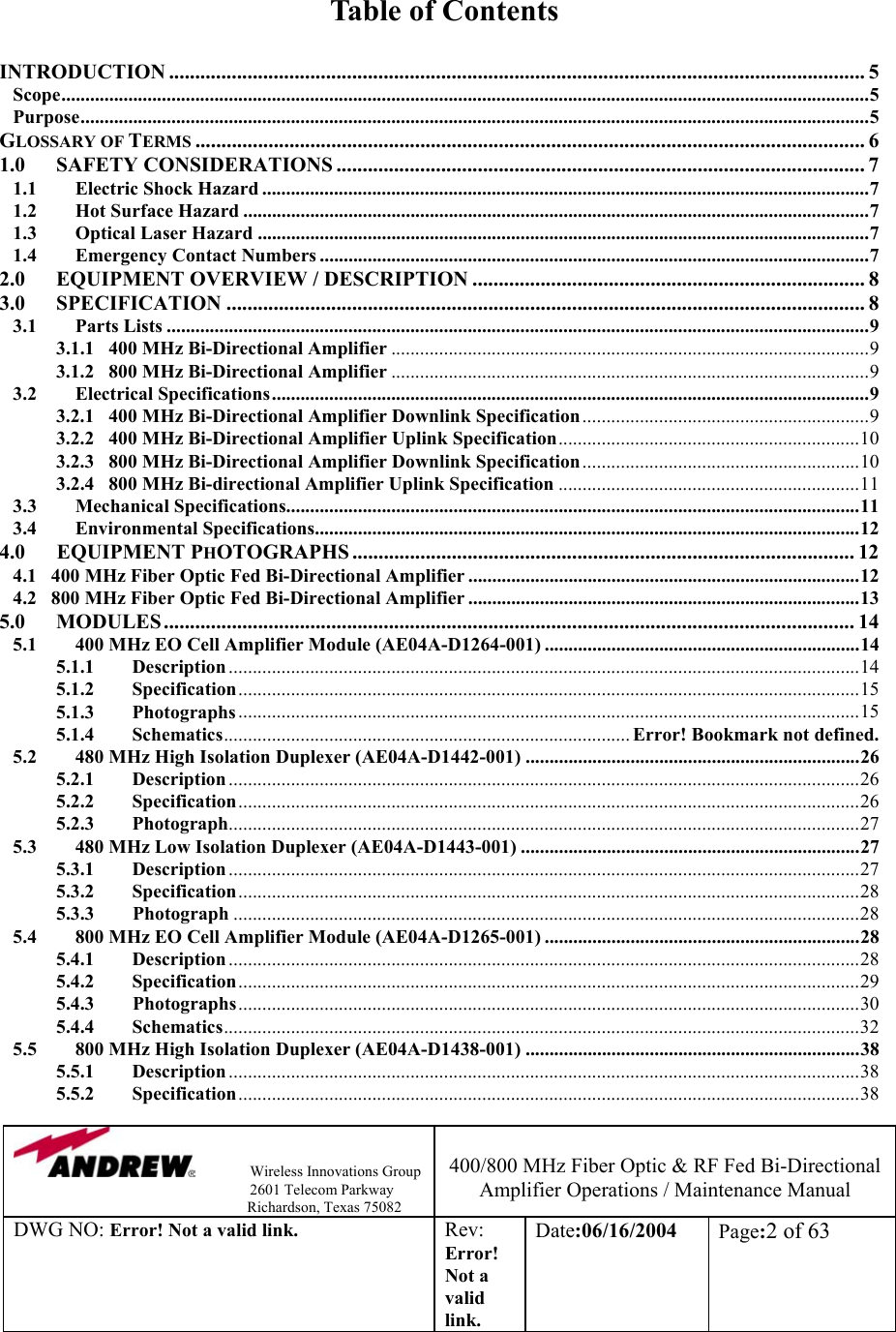                Wireless Innovations Group                                                                   2601 Telecom Parkway                                                         Richardson, Texas 75082  400/800 MHz Fiber Optic &amp; RF Fed Bi-Directional Amplifier Operations / Maintenance Manual DWG NO: Error! Not a valid link. Rev: Error! Not a valid link. Date:06/16/2004  Page:2 of 63   Table of Contents  INTRODUCTION ..................................................................................................................................... 5 Scope.........................................................................................................................................................................5 Purpose.....................................................................................................................................................................5 GLOSSARY OF TERMS................................................................................................................................6 1.0 SAFETY CONSIDERATIONS ..................................................................................................... 7 1.1 Electric Shock Hazard ...............................................................................................................................7 1.2 Hot Surface Hazard ...................................................................................................................................7 1.3 Optical Laser Hazard ................................................................................................................................7 1.4 Emergency Contact Numbers ...................................................................................................................7 2.0 EQUIPMENT OVERVIEW / DESCRIPTION ........................................................................... 8 3.0 SPECIFICATION .......................................................................................................................... 8 3.1 Parts Lists ...................................................................................................................................................9 3.1.1   400 MHz Bi-Directional Amplifier ....................................................................................................9 3.1.2   800 MHz Bi-Directional Amplifier ....................................................................................................9 3.2 Electrical Specifications.............................................................................................................................9 3.2.1   400 MHz Bi-Directional Amplifier Downlink Specification............................................................9 3.2.2   400 MHz Bi-Directional Amplifier Uplink Specification...............................................................10 3.2.3   800 MHz Bi-Directional Amplifier Downlink Specification..........................................................10 3.2.4   800 MHz Bi-directional Amplifier Uplink Specification ...............................................................11 3.3 Mechanical Specifications........................................................................................................................11 3.4   Environmental Specifications..................................................................................................................12 4.0      EQUIPMENT PHOTOGRAPHS ................................................................................................ 12 4.1   400 MHz Fiber Optic Fed Bi-Directional Amplifier ..................................................................................12 4.2   800 MHz Fiber Optic Fed Bi-Directional Amplifier ..................................................................................13 5.0 MODULES .................................................................................................................................... 14 5.1 400 MHz EO Cell Amplifier Module (AE04A-D1264-001) ..................................................................14 5.1.1 Description ....................................................................................................................................14 5.1.2 Specification..................................................................................................................................15 5.1.3 Photographs ..................................................................................................................................15 5.1.4 Schematics..................................................................................... Error! Bookmark not defined. 5.2 480 MHz High Isolation Duplexer (AE04A-D1442-001) ......................................................................26 5.2.1 Description ....................................................................................................................................26 5.2.2 Specification..................................................................................................................................26 5.2.3 Photograph....................................................................................................................................27 5.3 480 MHz Low Isolation Duplexer (AE04A-D1443-001) .......................................................................27 5.3.1 Description ....................................................................................................................................27 5.3.2 Specification..................................................................................................................................28 5.3.3        Photograph ...................................................................................................................................28 5.4 800 MHz EO Cell Amplifier Module (AE04A-D1265-001) ..................................................................28 5.4.1 Description ....................................................................................................................................28 5.4.2 Specification..................................................................................................................................29 5.4.3        Photographs..................................................................................................................................30 5.4.4 Schematics.....................................................................................................................................32 5.5 800 MHz High Isolation Duplexer (AE04A-D1438-001) ......................................................................38 5.5.1 Description ....................................................................................................................................38 5.5.2 Specification..................................................................................................................................38 