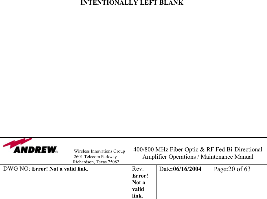                Wireless Innovations Group                                                                   2601 Telecom Parkway                                                         Richardson, Texas 75082  400/800 MHz Fiber Optic &amp; RF Fed Bi-Directional Amplifier Operations / Maintenance Manual DWG NO: Error! Not a valid link. Rev: Error! Not a valid link. Date:06/16/2004  Page:20 of 63                             INTENTIONALLY LEFT BLANK                 