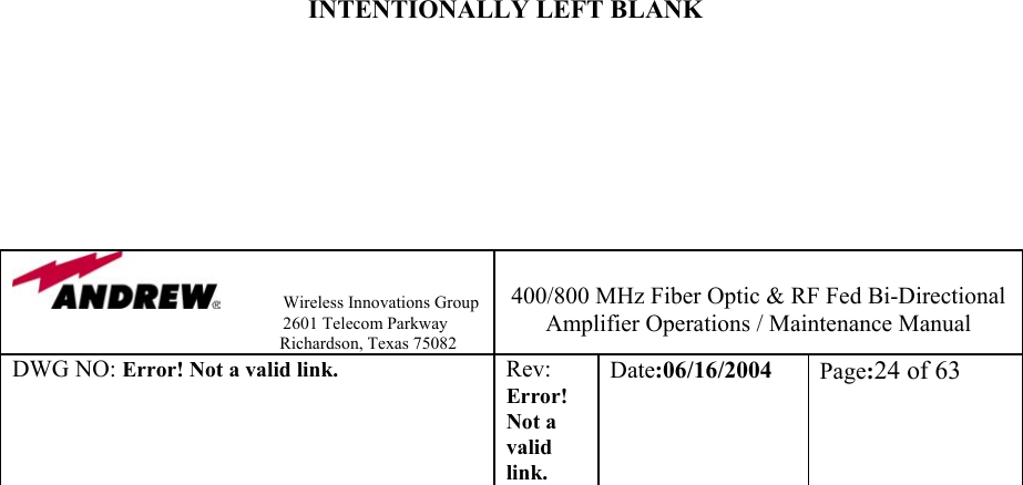                Wireless Innovations Group                                                                   2601 Telecom Parkway                                                         Richardson, Texas 75082  400/800 MHz Fiber Optic &amp; RF Fed Bi-Directional Amplifier Operations / Maintenance Manual DWG NO: Error! Not a valid link. Rev: Error! Not a valid link. Date:06/16/2004  Page:24 of 63                                      INTENTIONALLY LEFT BLANK        