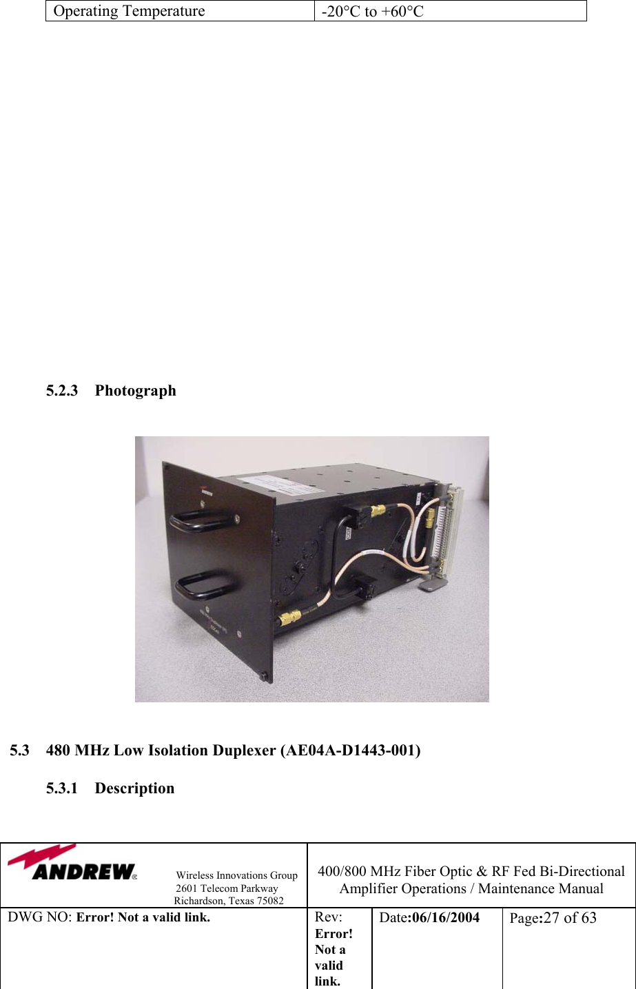                Wireless Innovations Group                                                                   2601 Telecom Parkway                                                         Richardson, Texas 75082  400/800 MHz Fiber Optic &amp; RF Fed Bi-Directional Amplifier Operations / Maintenance Manual DWG NO: Error! Not a valid link. Rev: Error! Not a valid link. Date:06/16/2004  Page:27 of 63  Operating Temperature  -20°C to +60°C                    5.2.3 Photograph                 5.3  480 MHz Low Isolation Duplexer (AE04A-D1443-001)  5.3.1 Description  