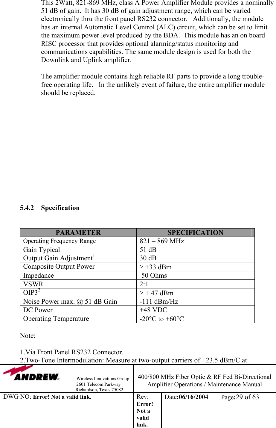                Wireless Innovations Group                                                                   2601 Telecom Parkway                                                         Richardson, Texas 75082  400/800 MHz Fiber Optic &amp; RF Fed Bi-Directional Amplifier Operations / Maintenance Manual DWG NO: Error! Not a valid link. Rev: Error! Not a valid link. Date:06/16/2004  Page:29 of 63  This 2Watt, 821-869 MHz, class A Power Amplifier Module provides a nominally 51 dB of gain.  It has 30 dB of gain adjustment range, which can be varied electronically thru the front panel RS232 connector.   Additionally, the module has an internal Automatic Level Control (ALC) circuit, which can be set to limit the maximum power level produced by the BDA.  This module has an on board RISC processor that provides optional alarming/status monitoring and communications capabilities. The same module design is used for both the Downlink and Uplink amplifier.     The amplifier module contains high reliable RF parts to provide a long trouble-free operating life.   In the unlikely event of failure, the entire amplifier module should be replaced.                5.4.2 Specification   PARAMETER  SPECIFICATION Operating Frequency Range 821 – 869 MHz Gain Typical  51 dB Output Gain Adjustment1 30 dB Composite Output Power   ≥ +33 dBm  Impedance    50 Ohms VSWR 2:1 OIP32 ≥ + 47 dBm Noise Power max. @ 51 dB Gain  -111 dBm/Hz DC Power  +48 VDC Operating Temperature   -20°C to +60°C  Note:  1.Via Front Panel RS232 Connector.            2.Two-Tone Intermodulation: Measure at two-output carriers of +23.5 dBm/C at 