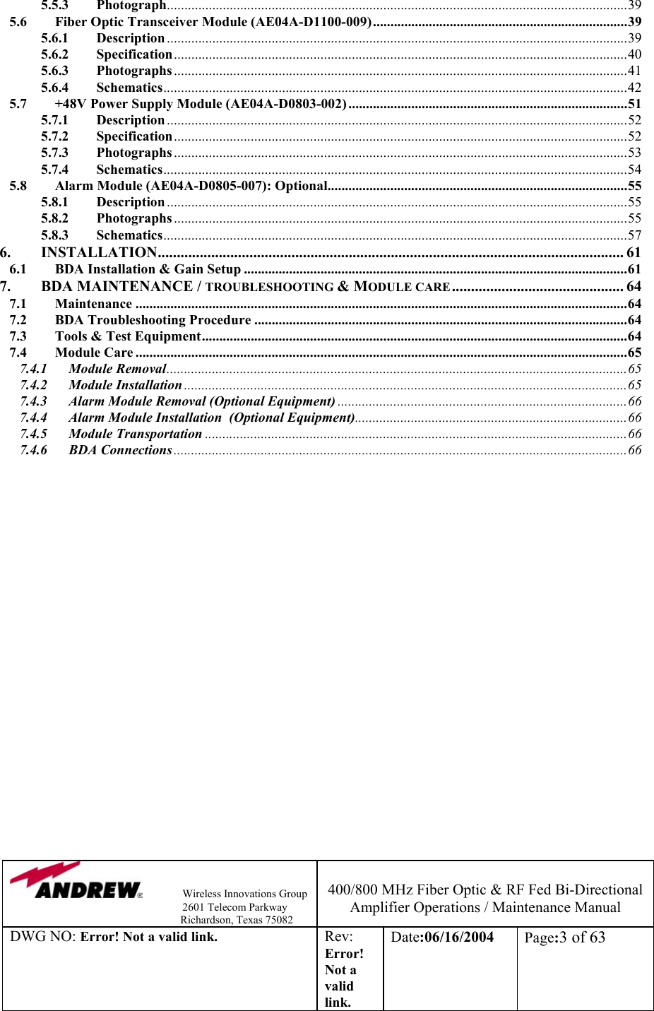                Wireless Innovations Group                                                                   2601 Telecom Parkway                                                         Richardson, Texas 75082  400/800 MHz Fiber Optic &amp; RF Fed Bi-Directional Amplifier Operations / Maintenance Manual DWG NO: Error! Not a valid link. Rev: Error! Not a valid link. Date:06/16/2004  Page:3 of 63  5.5.3 Photograph....................................................................................................................................39 5.6 Fiber Optic Transceiver Module (AE04A-D1100-009).........................................................................39 5.6.1 Description ....................................................................................................................................39 5.6.2 Specification..................................................................................................................................40 5.6.3 Photographs ..................................................................................................................................41 5.6.4 Schematics.....................................................................................................................................42 5.7 +48V Power Supply Module (AE04A-D0803-002) ................................................................................51 5.7.1 Description ....................................................................................................................................52 5.7.2 Specification..................................................................................................................................52 5.7.3 Photographs ..................................................................................................................................53 5.7.4 Schematics.....................................................................................................................................54 5.8 Alarm Module (AE04A-D0805-007): Optional......................................................................................55 5.8.1 Description ....................................................................................................................................55 5.8.2 Photographs ..................................................................................................................................55 5.8.3 Schematics.....................................................................................................................................57 6. INSTALLATION.......................................................................................................................... 61 6.1 BDA Installation &amp; Gain Setup ..............................................................................................................61 7. BDA MAINTENANCE / TROUBLESHOOTING &amp; MODULE CARE............................................. 64 7.1 Maintenance .............................................................................................................................................64 7.2 BDA Troubleshooting Procedure ...........................................................................................................64 7.3 Tools &amp; Test Equipment..........................................................................................................................64 7.4 Module Care .............................................................................................................................................65 7.4.1 Module Removal....................................................................................................................................65 7.4.2 Module Installation ...............................................................................................................................65 7.4.3 Alarm Module Removal (Optional Equipment) ...................................................................................66 7.4.4 Alarm Module Installation  (Optional Equipment)..............................................................................66 7.4.5 Module Transportation .........................................................................................................................66 7.4.6 BDA Connections..................................................................................................................................66 