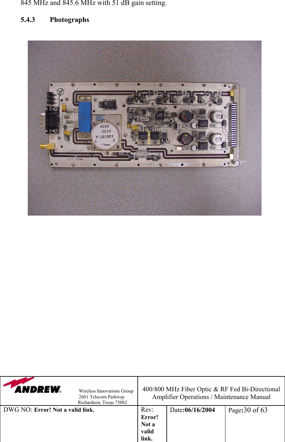                Wireless Innovations Group                                                                   2601 Telecom Parkway                                                         Richardson, Texas 75082  400/800 MHz Fiber Optic &amp; RF Fed Bi-Directional Amplifier Operations / Maintenance Manual DWG NO: Error! Not a valid link. Rev: Error! Not a valid link. Date:06/16/2004  Page:30 of 63  845 MHz and 845.6 MHz with 51 dB gain setting.       5.4.3        Photographs                       