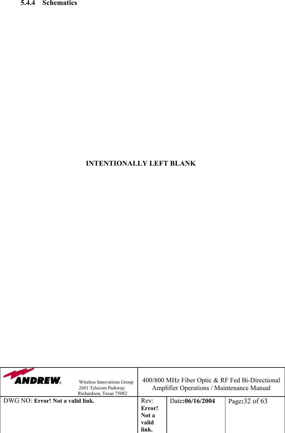                Wireless Innovations Group                                                                   2601 Telecom Parkway                                                         Richardson, Texas 75082  400/800 MHz Fiber Optic &amp; RF Fed Bi-Directional Amplifier Operations / Maintenance Manual DWG NO: Error! Not a valid link. Rev: Error! Not a valid link. Date:06/16/2004  Page:32 of 63   5.4.4 Schematics                                   INTENTIONALLY LEFT BLANK                                                                              