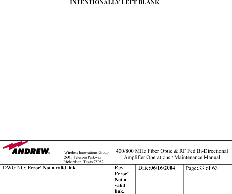                Wireless Innovations Group                                                                   2601 Telecom Parkway                                                         Richardson, Texas 75082  400/800 MHz Fiber Optic &amp; RF Fed Bi-Directional Amplifier Operations / Maintenance Manual DWG NO: Error! Not a valid link. Rev: Error! Not a valid link. Date:06/16/2004  Page:33 of 63                          INTENTIONALLY LEFT BLANK                    