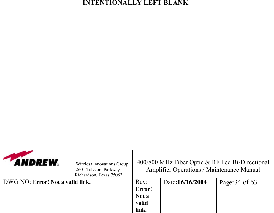                Wireless Innovations Group                                                                   2601 Telecom Parkway                                                         Richardson, Texas 75082  400/800 MHz Fiber Optic &amp; RF Fed Bi-Directional Amplifier Operations / Maintenance Manual DWG NO: Error! Not a valid link. Rev: Error! Not a valid link. Date:06/16/2004  Page:34 of 63                            INTENTIONALLY LEFT BLANK                  