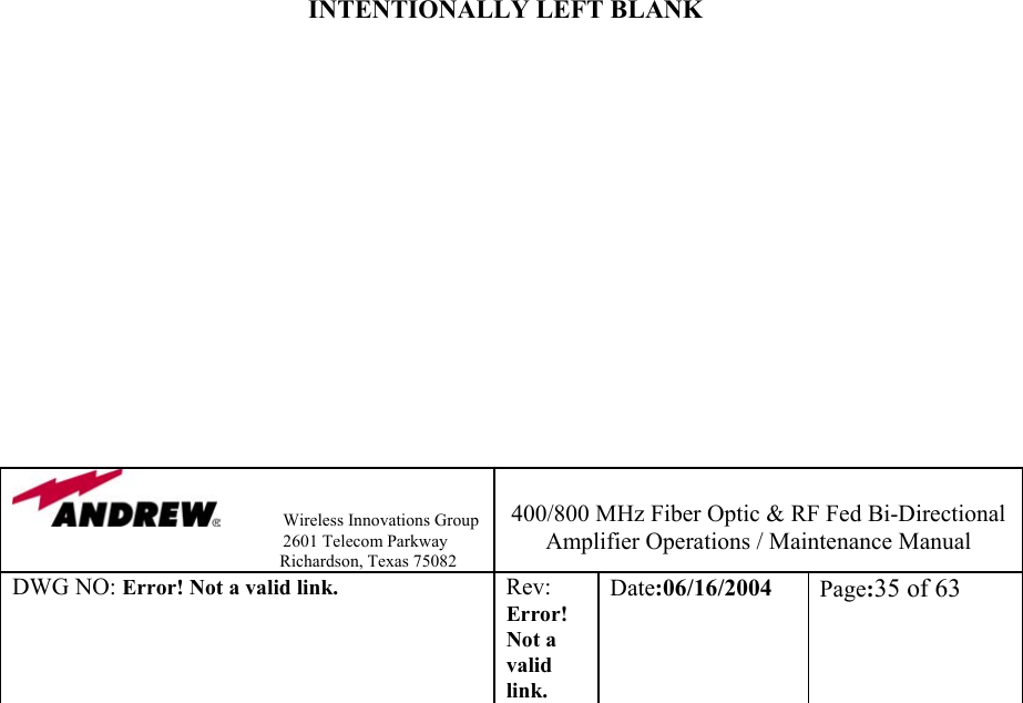                Wireless Innovations Group                                                                   2601 Telecom Parkway                                                         Richardson, Texas 75082  400/800 MHz Fiber Optic &amp; RF Fed Bi-Directional Amplifier Operations / Maintenance Manual DWG NO: Error! Not a valid link. Rev: Error! Not a valid link. Date:06/16/2004  Page:35 of 63                               INTENTIONALLY LEFT BLANK               