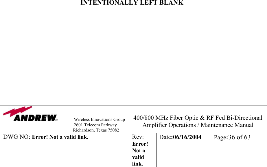                Wireless Innovations Group                                                                   2601 Telecom Parkway                                                         Richardson, Texas 75082  400/800 MHz Fiber Optic &amp; RF Fed Bi-Directional Amplifier Operations / Maintenance Manual DWG NO: Error! Not a valid link. Rev: Error! Not a valid link. Date:06/16/2004  Page:36 of 63                                 INTENTIONALLY LEFT BLANK             