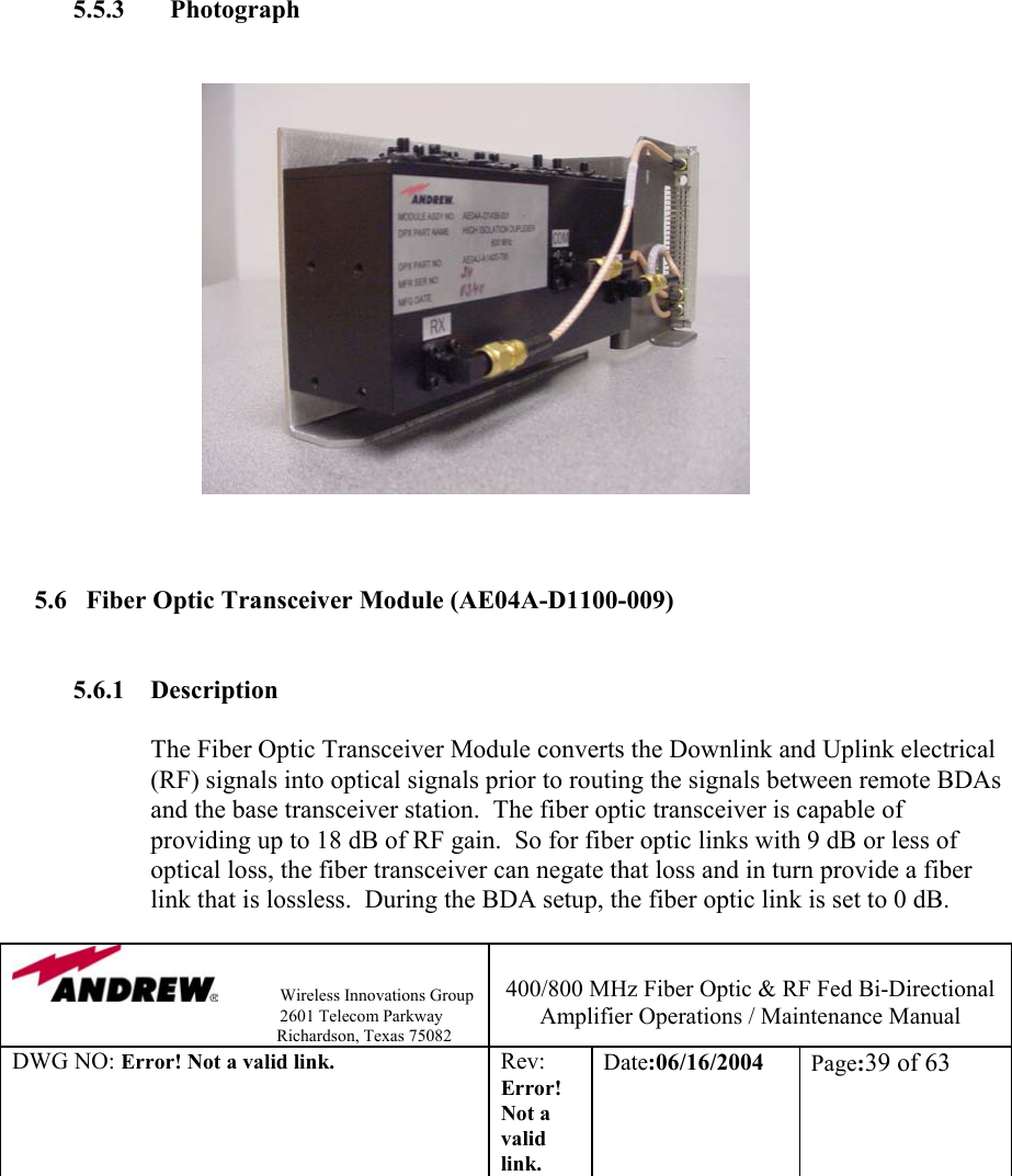                Wireless Innovations Group                                                                   2601 Telecom Parkway                                                         Richardson, Texas 75082  400/800 MHz Fiber Optic &amp; RF Fed Bi-Directional Amplifier Operations / Maintenance Manual DWG NO: Error! Not a valid link. Rev: Error! Not a valid link. Date:06/16/2004  Page:39 of 63               5.5.3     Photograph                                        5.6  Fiber Optic Transceiver Module (AE04A-D1100-009)   5.6.1 Description  The Fiber Optic Transceiver Module converts the Downlink and Uplink electrical (RF) signals into optical signals prior to routing the signals between remote BDAs and the base transceiver station.  The fiber optic transceiver is capable of providing up to 18 dB of RF gain.  So for fiber optic links with 9 dB or less of optical loss, the fiber transceiver can negate that loss and in turn provide a fiber link that is lossless.  During the BDA setup, the fiber optic link is set to 0 dB.    
