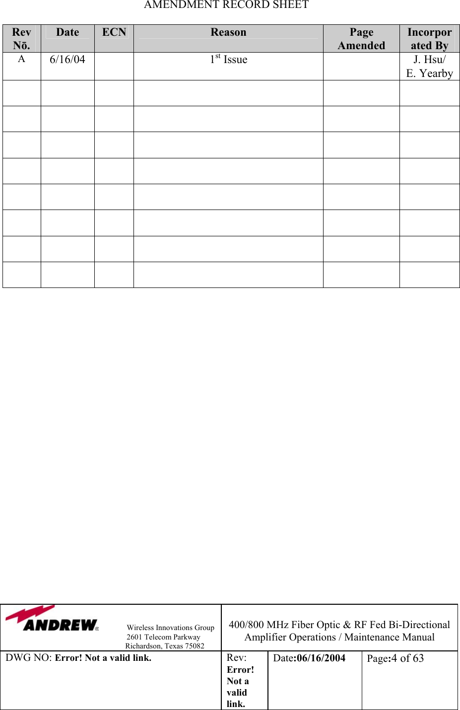                Wireless Innovations Group                                                                   2601 Telecom Parkway                                                         Richardson, Texas 75082  400/800 MHz Fiber Optic &amp; RF Fed Bi-Directional Amplifier Operations / Maintenance Manual DWG NO: Error! Not a valid link. Rev: Error! Not a valid link. Date:06/16/2004  Page:4 of 63  AMENDMENT RECORD SHEET  Rev Nō. Date  ECN  Reason   Page Amended Incorporated By A  6/16/04   1st Issue    J. Hsu/ E. Yearby                                                                          