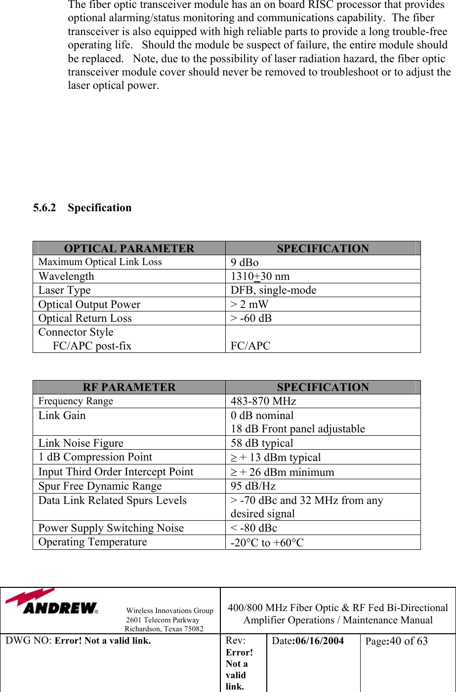                Wireless Innovations Group                                                                   2601 Telecom Parkway                                                         Richardson, Texas 75082  400/800 MHz Fiber Optic &amp; RF Fed Bi-Directional Amplifier Operations / Maintenance Manual DWG NO: Error! Not a valid link. Rev: Error! Not a valid link. Date:06/16/2004  Page:40 of 63   The fiber optic transceiver module has an on board RISC processor that provides optional alarming/status monitoring and communications capability.  The fiber transceiver is also equipped with high reliable parts to provide a long trouble-free operating life.   Should the module be suspect of failure, the entire module should be replaced.   Note, due to the possibility of laser radiation hazard, the fiber optic transceiver module cover should never be removed to troubleshoot or to adjust the laser optical power.           5.6.2 Specification   OPTICAL PARAMETER  SPECIFICATION Maximum Optical Link Loss 9 dBo Wavelength 1310+30 nm Laser Type  DFB, single-mode Optical Output Power  &gt; 2 mW Optical Return Loss  &gt; -60 dB Connector Style      FC/APC post-fix  FC/APC   RF PARAMETER  SPECIFICATION Frequency Range 483-870 MHz Link Gain  0 dB nominal 18 dB Front panel adjustable Link Noise Figure  58 dB typical 1 dB Compression Point  ≥ + 13 dBm typical Input Third Order Intercept Point  ≥ + 26 dBm minimum Spur Free Dynamic Range   95 dB/Hz Data Link Related Spurs Levels  &gt; -70 dBc and 32 MHz from any desired signal Power Supply Switching Noise  &lt; -80 dBc Operating Temperature   -20°C to +60°C   