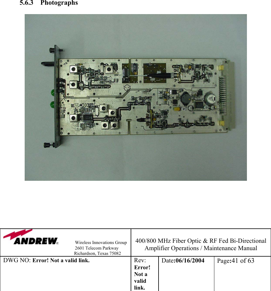                Wireless Innovations Group                                                                   2601 Telecom Parkway                                                         Richardson, Texas 75082  400/800 MHz Fiber Optic &amp; RF Fed Bi-Directional Amplifier Operations / Maintenance Manual DWG NO: Error! Not a valid link. Rev: Error! Not a valid link. Date:06/16/2004  Page:41 of 63                  5.6.3 Photographs                       