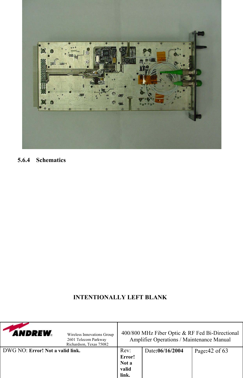                Wireless Innovations Group                                                                   2601 Telecom Parkway                                                         Richardson, Texas 75082  400/800 MHz Fiber Optic &amp; RF Fed Bi-Directional Amplifier Operations / Maintenance Manual DWG NO: Error! Not a valid link. Rev: Error! Not a valid link. Date:06/16/2004  Page:42 of 63                    5.6.4 Schematics                                 INTENTIONALLY LEFT BLANK          