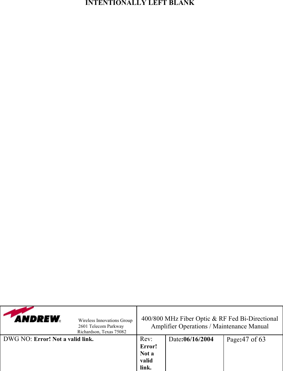                Wireless Innovations Group                                                                   2601 Telecom Parkway                                                         Richardson, Texas 75082  400/800 MHz Fiber Optic &amp; RF Fed Bi-Directional Amplifier Operations / Maintenance Manual DWG NO: Error! Not a valid link. Rev: Error! Not a valid link. Date:06/16/2004  Page:47 of 63          INTENTIONALLY LEFT BLANK                                    