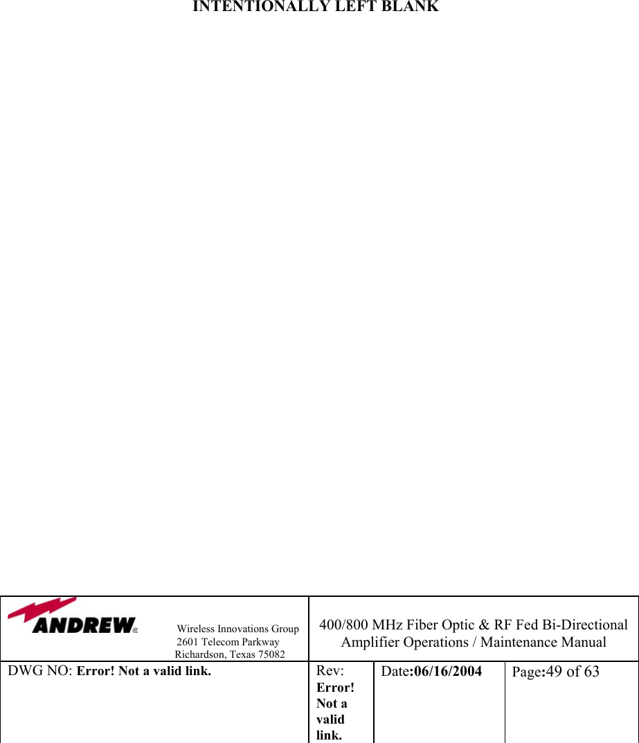                Wireless Innovations Group                                                                   2601 Telecom Parkway                                                         Richardson, Texas 75082  400/800 MHz Fiber Optic &amp; RF Fed Bi-Directional Amplifier Operations / Maintenance Manual DWG NO: Error! Not a valid link. Rev: Error! Not a valid link. Date:06/16/2004  Page:49 of 63               INTENTIONALLY LEFT BLANK                               