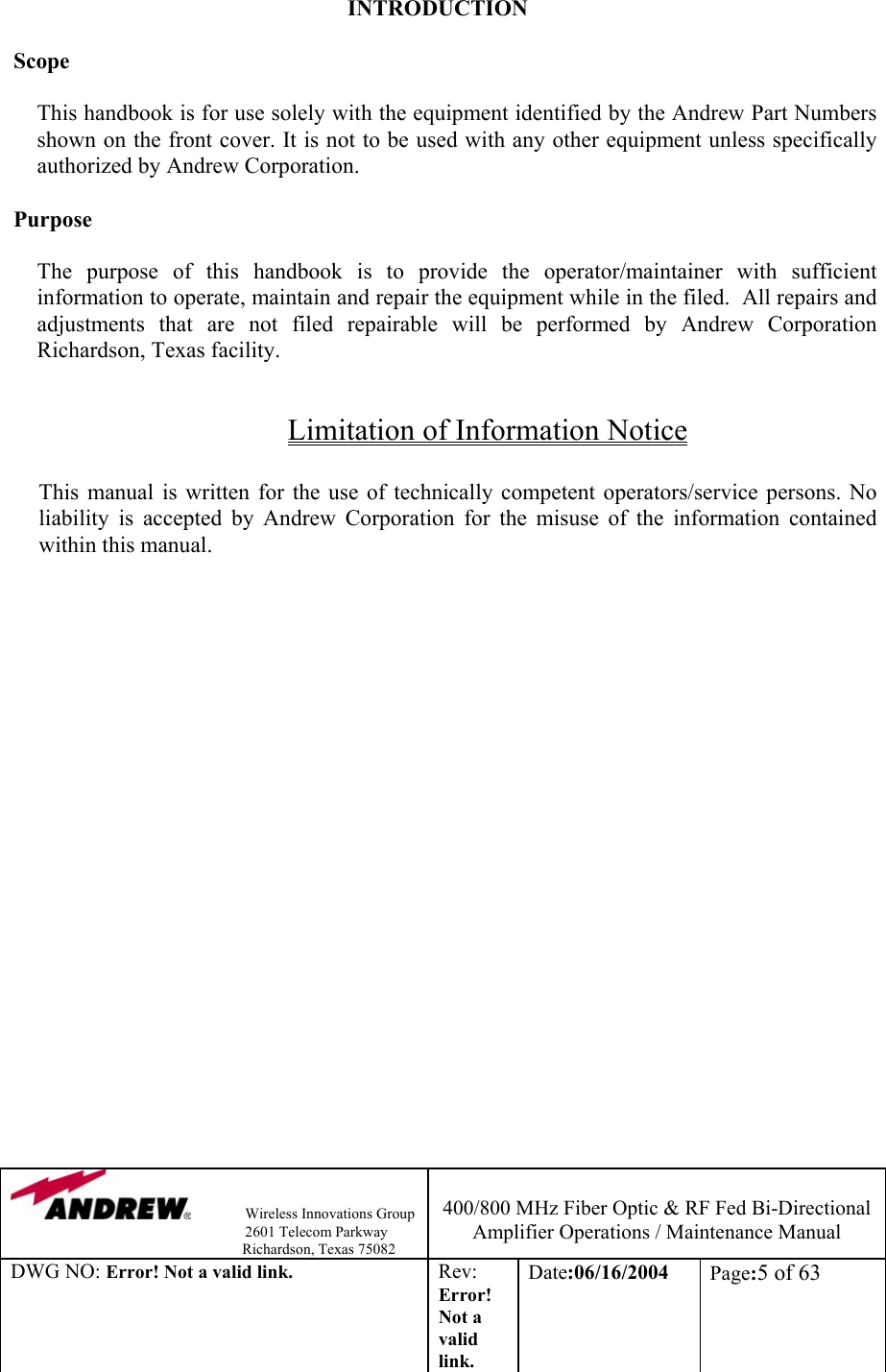                Wireless Innovations Group                                                                   2601 Telecom Parkway                                                         Richardson, Texas 75082  400/800 MHz Fiber Optic &amp; RF Fed Bi-Directional Amplifier Operations / Maintenance Manual DWG NO: Error! Not a valid link. Rev: Error! Not a valid link. Date:06/16/2004  Page:5 of 63  INTRODUCTION  Scope  This handbook is for use solely with the equipment identified by the Andrew Part Numbers shown on the front cover. It is not to be used with any other equipment unless specifically authorized by Andrew Corporation.  Purpose  The purpose of this handbook is to provide the operator/maintainer with sufficient information to operate, maintain and repair the equipment while in the filed.  All repairs and adjustments that are not filed repairable will be performed by Andrew Corporation Richardson, Texas facility.  Limitation of Information Notice  This manual is written for the use of technically competent operators/service persons. No liability is accepted by Andrew Corporation for the misuse of the information contained within this manual.  