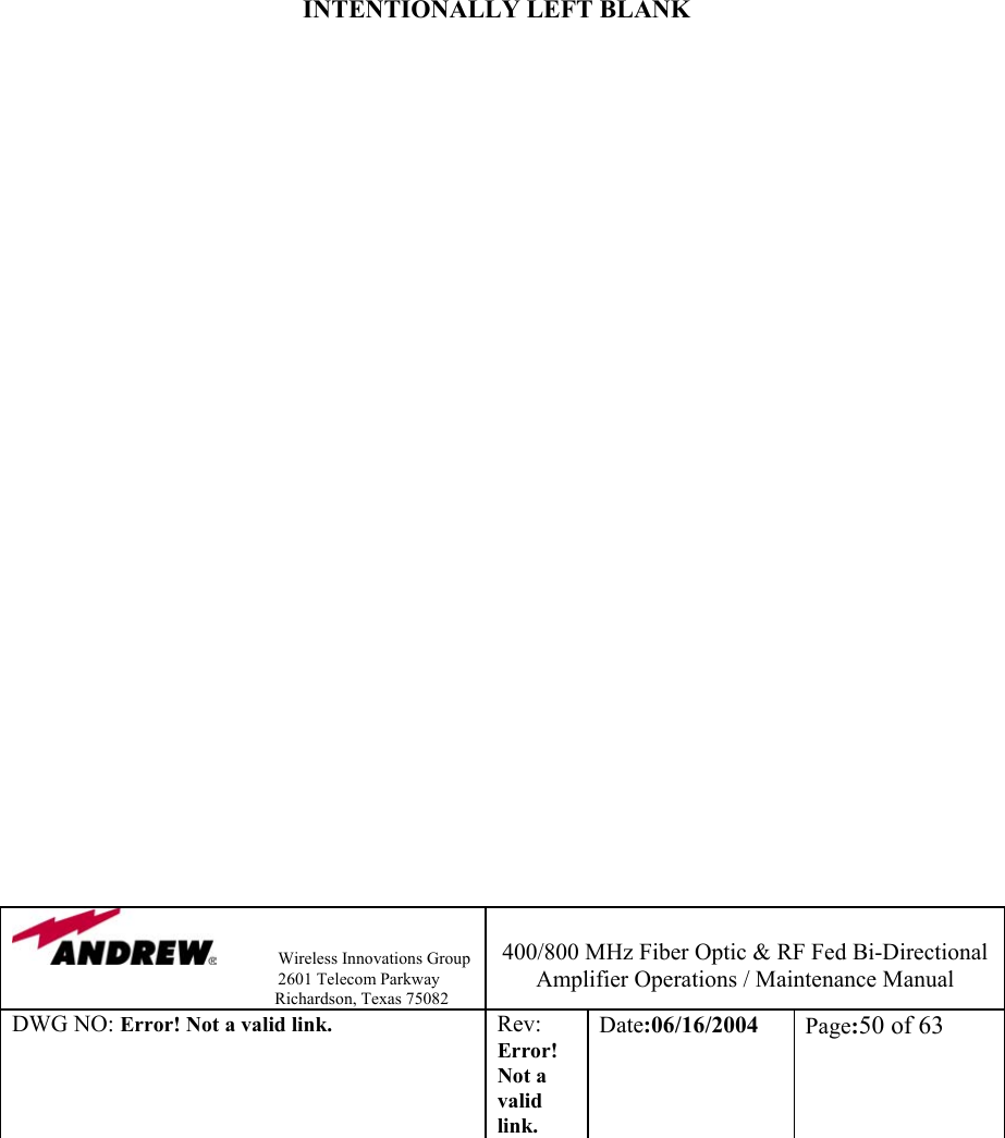                Wireless Innovations Group                                                                   2601 Telecom Parkway                                                         Richardson, Texas 75082  400/800 MHz Fiber Optic &amp; RF Fed Bi-Directional Amplifier Operations / Maintenance Manual DWG NO: Error! Not a valid link. Rev: Error! Not a valid link. Date:06/16/2004  Page:50 of 63                INTENTIONALLY LEFT BLANK                              