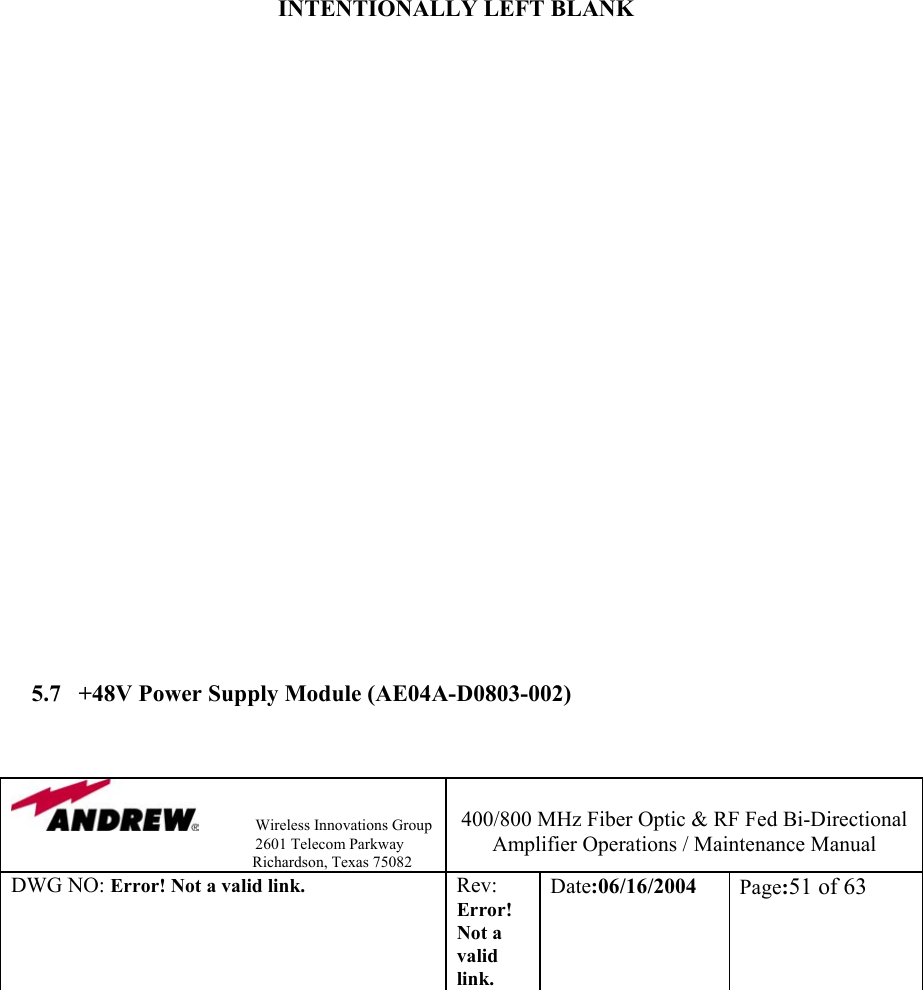                Wireless Innovations Group                                                                   2601 Telecom Parkway                                                         Richardson, Texas 75082  400/800 MHz Fiber Optic &amp; RF Fed Bi-Directional Amplifier Operations / Maintenance Manual DWG NO: Error! Not a valid link. Rev: Error! Not a valid link. Date:06/16/2004  Page:51 of 63                  INTENTIONALLY LEFT BLANK                         5.7  +48V Power Supply Module (AE04A-D0803-002)  