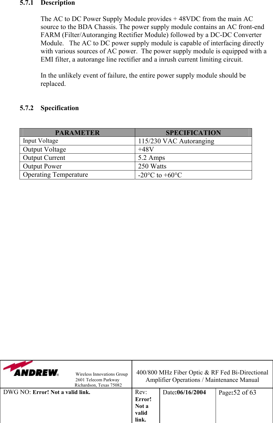                Wireless Innovations Group                                                                   2601 Telecom Parkway                                                         Richardson, Texas 75082  400/800 MHz Fiber Optic &amp; RF Fed Bi-Directional Amplifier Operations / Maintenance Manual DWG NO: Error! Not a valid link. Rev: Error! Not a valid link. Date:06/16/2004  Page:52 of 63  5.7.1 Description  The AC to DC Power Supply Module provides + 48VDC from the main AC source to the BDA Chassis. The power supply module contains an AC front-end FARM (Filter/Autoranging Rectifier Module) followed by a DC-DC Converter Module.   The AC to DC power supply module is capable of interfacing directly with various sources of AC power.  The power supply module is equipped with a EMI filter, a autorange line rectifier and a inrush current limiting circuit.  In the unlikely event of failure, the entire power supply module should be replaced.     5.7.2 Specification   PARAMETER  SPECIFICATION Input Voltage 115/230 VAC Autoranging Output Voltage  +48V  Output Current  5.2 Amps Output Power  250 Watts Operating Temperature   -20°C to +60°C                      