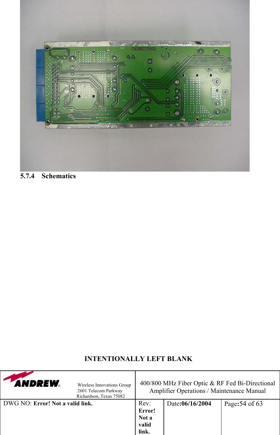                Wireless Innovations Group                                                                   2601 Telecom Parkway                                                         Richardson, Texas 75082  400/800 MHz Fiber Optic &amp; RF Fed Bi-Directional Amplifier Operations / Maintenance Manual DWG NO: Error! Not a valid link. Rev: Error! Not a valid link. Date:06/16/2004  Page:54 of 63                5.7.4 Schematics                                    INTENTIONALLY LEFT BLANK 