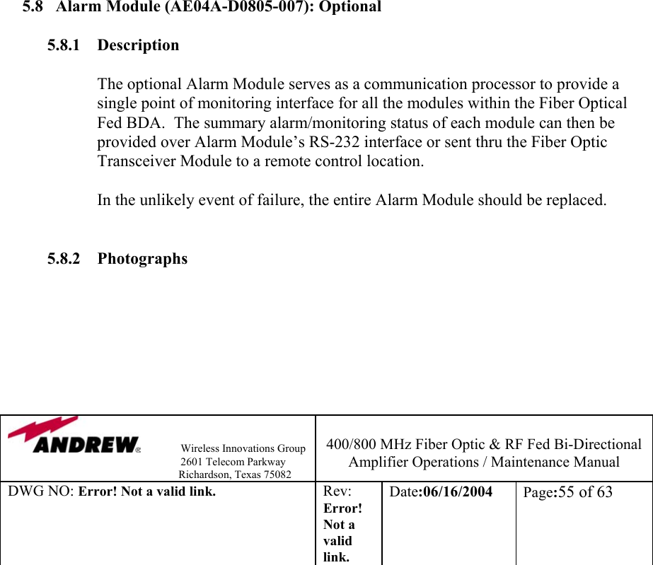                Wireless Innovations Group                                                                   2601 Telecom Parkway                                                         Richardson, Texas 75082  400/800 MHz Fiber Optic &amp; RF Fed Bi-Directional Amplifier Operations / Maintenance Manual DWG NO: Error! Not a valid link. Rev: Error! Not a valid link. Date:06/16/2004  Page:55 of 63                         5.8  Alarm Module (AE04A-D0805-007): Optional   5.8.1 Description  The optional Alarm Module serves as a communication processor to provide a single point of monitoring interface for all the modules within the Fiber Optical Fed BDA.  The summary alarm/monitoring status of each module can then be provided over Alarm Module’s RS-232 interface or sent thru the Fiber Optic Transceiver Module to a remote control location.  In the unlikely event of failure, the entire Alarm Module should be replaced.     5.8.2 Photographs    