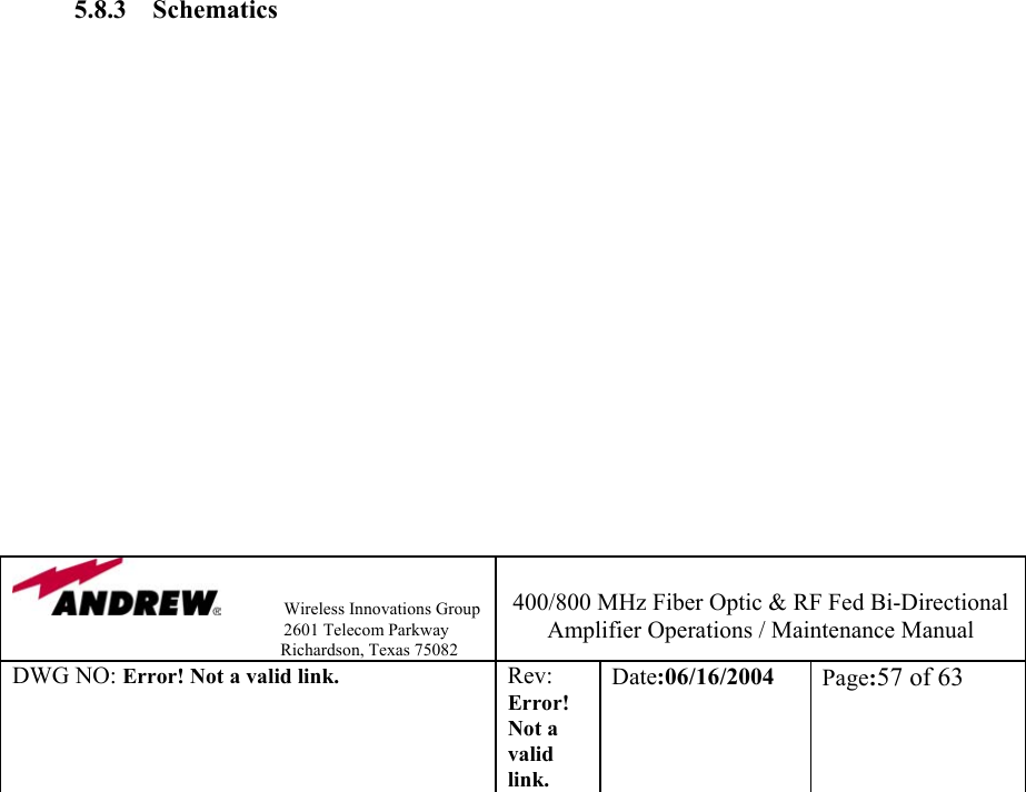                Wireless Innovations Group                                                                   2601 Telecom Parkway                                                         Richardson, Texas 75082  400/800 MHz Fiber Optic &amp; RF Fed Bi-Directional Amplifier Operations / Maintenance Manual DWG NO: Error! Not a valid link. Rev: Error! Not a valid link. Date:06/16/2004  Page:57 of 63                            5.8.3 Schematics                                                                