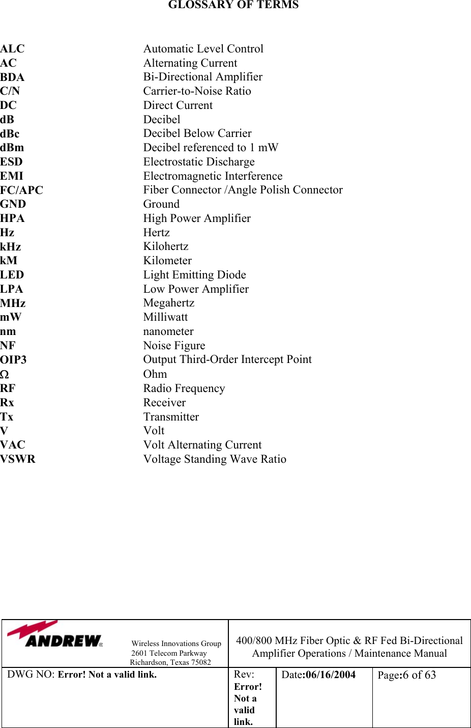                Wireless Innovations Group                                                                   2601 Telecom Parkway                                                         Richardson, Texas 75082  400/800 MHz Fiber Optic &amp; RF Fed Bi-Directional Amplifier Operations / Maintenance Manual DWG NO: Error! Not a valid link. Rev: Error! Not a valid link. Date:06/16/2004  Page:6 of 63  GLOSSARY OF TERMS   ALC  Automatic Level Control AC  Alternating Current  BDA  Bi-Directional Amplifier C/N  Carrier-to-Noise Ratio DC  Direct Current dB  Decibel dBc  Decibel Below Carrier dBm  Decibel referenced to 1 mW ESD  Electrostatic Discharge EMI  Electromagnetic Interference FC/APC  Fiber Connector /Angle Polish Connector GND  Ground HPA  High Power Amplifier Hz  Hertz kHz  Kilohertz kM  Kilometer LED  Light Emitting Diode LPA  Low Power Amplifier MHz  Megahertz mW  Milliwatt nm       nanometer NF    Noise Figure OIP3       Output Third-Order Intercept Point Ω    Ohm RF       Radio Frequency Rx    Receiver Tx  Transmitter V  Volt VAC  Volt Alternating Current VSWR  Voltage Standing Wave Ratio    