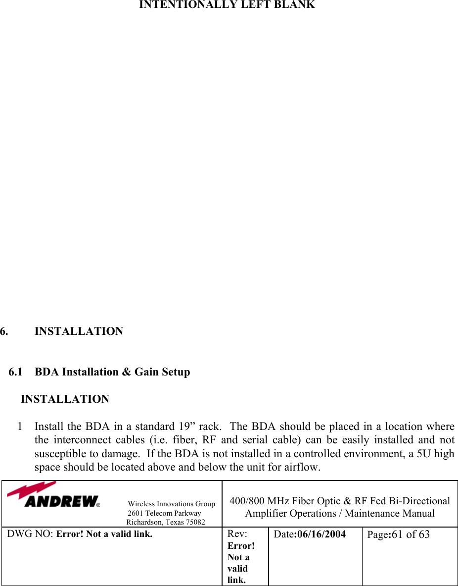                Wireless Innovations Group                                                                   2601 Telecom Parkway                                                         Richardson, Texas 75082  400/800 MHz Fiber Optic &amp; RF Fed Bi-Directional Amplifier Operations / Maintenance Manual DWG NO: Error! Not a valid link. Rev: Error! Not a valid link. Date:06/16/2004  Page:61 of 63           INTENTIONALLY LEFT BLANK                        6. INSTALLATION   6.1  BDA Installation &amp; Gain Setup  INSTALLATION  1  Install the BDA in a standard 19” rack.  The BDA should be placed in a location where the interconnect cables (i.e. fiber, RF and serial cable) can be easily installed and not susceptible to damage.  If the BDA is not installed in a controlled environment, a 5U high space should be located above and below the unit for airflow.  