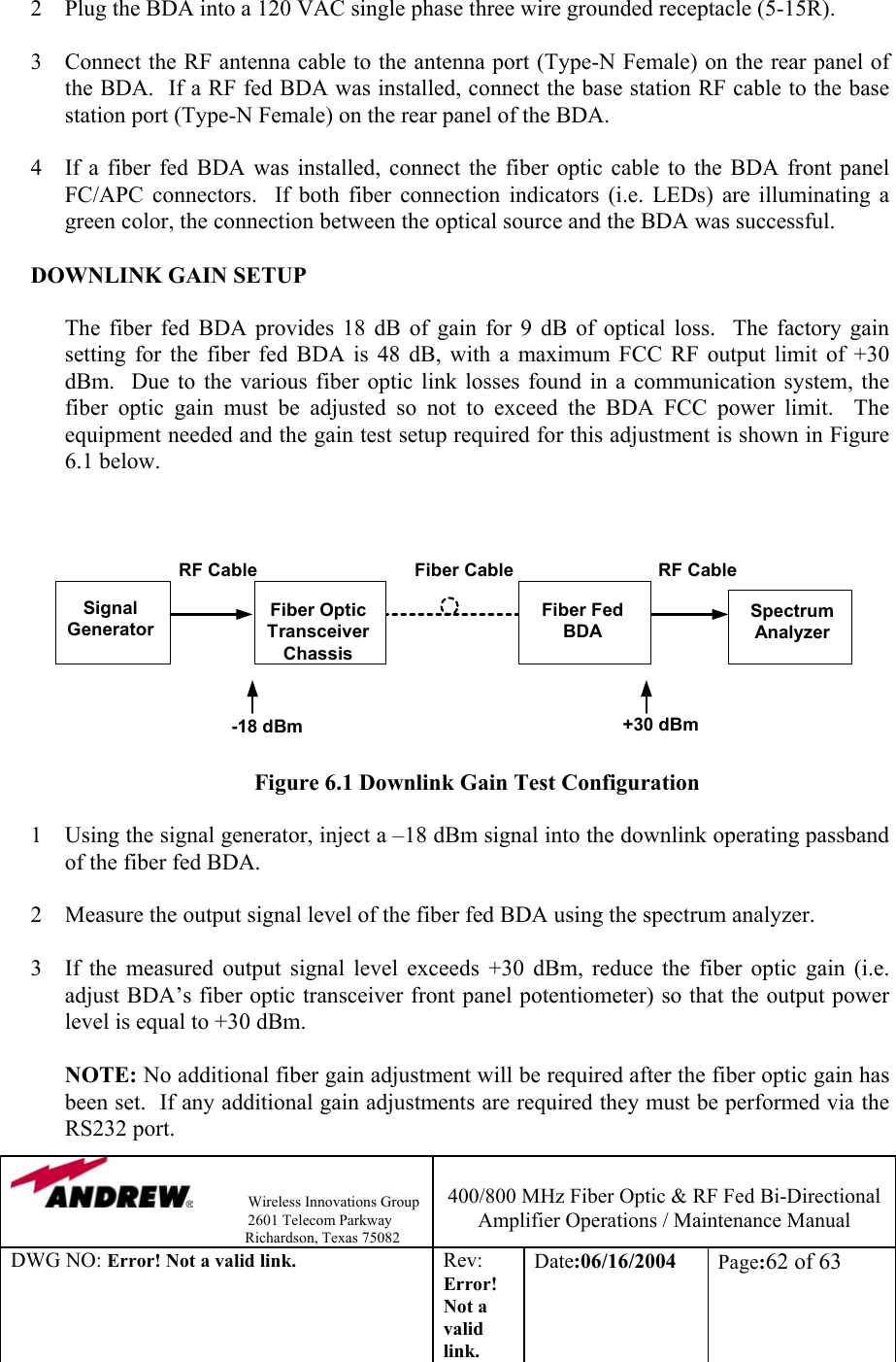                Wireless Innovations Group                                                                   2601 Telecom Parkway                                                         Richardson, Texas 75082  400/800 MHz Fiber Optic &amp; RF Fed Bi-Directional Amplifier Operations / Maintenance Manual DWG NO: Error! Not a valid link. Rev: Error! Not a valid link. Date:06/16/2004  Page:62 of 63   2  Plug the BDA into a 120 VAC single phase three wire grounded receptacle (5-15R).  3  Connect the RF antenna cable to the antenna port (Type-N Female) on the rear panel of the BDA.  If a RF fed BDA was installed, connect the base station RF cable to the base station port (Type-N Female) on the rear panel of the BDA.    4  If a fiber fed BDA was installed, connect the fiber optic cable to the BDA front panel FC/APC connectors.  If both fiber connection indicators (i.e. LEDs) are illuminating a green color, the connection between the optical source and the BDA was successful.        DOWNLINK GAIN SETUP  The fiber fed BDA provides 18 dB of gain for 9 dB of optical loss.  The factory gain setting for the fiber fed BDA is 48 dB, with a maximum FCC RF output limit of +30 dBm.  Due to the various fiber optic link losses found in a communication system, the fiber optic gain must be adjusted so not to exceed the BDA FCC power limit.  The equipment needed and the gain test setup required for this adjustment is shown in Figure 6.1 below.     Figure 6.1 Downlink Gain Test Configuration  1  Using the signal generator, inject a –18 dBm signal into the downlink operating passband of the fiber fed BDA.  2  Measure the output signal level of the fiber fed BDA using the spectrum analyzer.  3  If the measured output signal level exceeds +30 dBm, reduce the fiber optic gain (i.e. adjust BDA’s fiber optic transceiver front panel potentiometer) so that the output power level is equal to +30 dBm.    NOTE: No additional fiber gain adjustment will be required after the fiber optic gain has been set.  If any additional gain adjustments are required they must be performed via the RS232 port. SignalGeneratorFiber OpticTransceiverChassisFiber FedBDASpectrumAnalyzer-18 dBmRF Cable Fiber Cable RF Cable+30 dBm