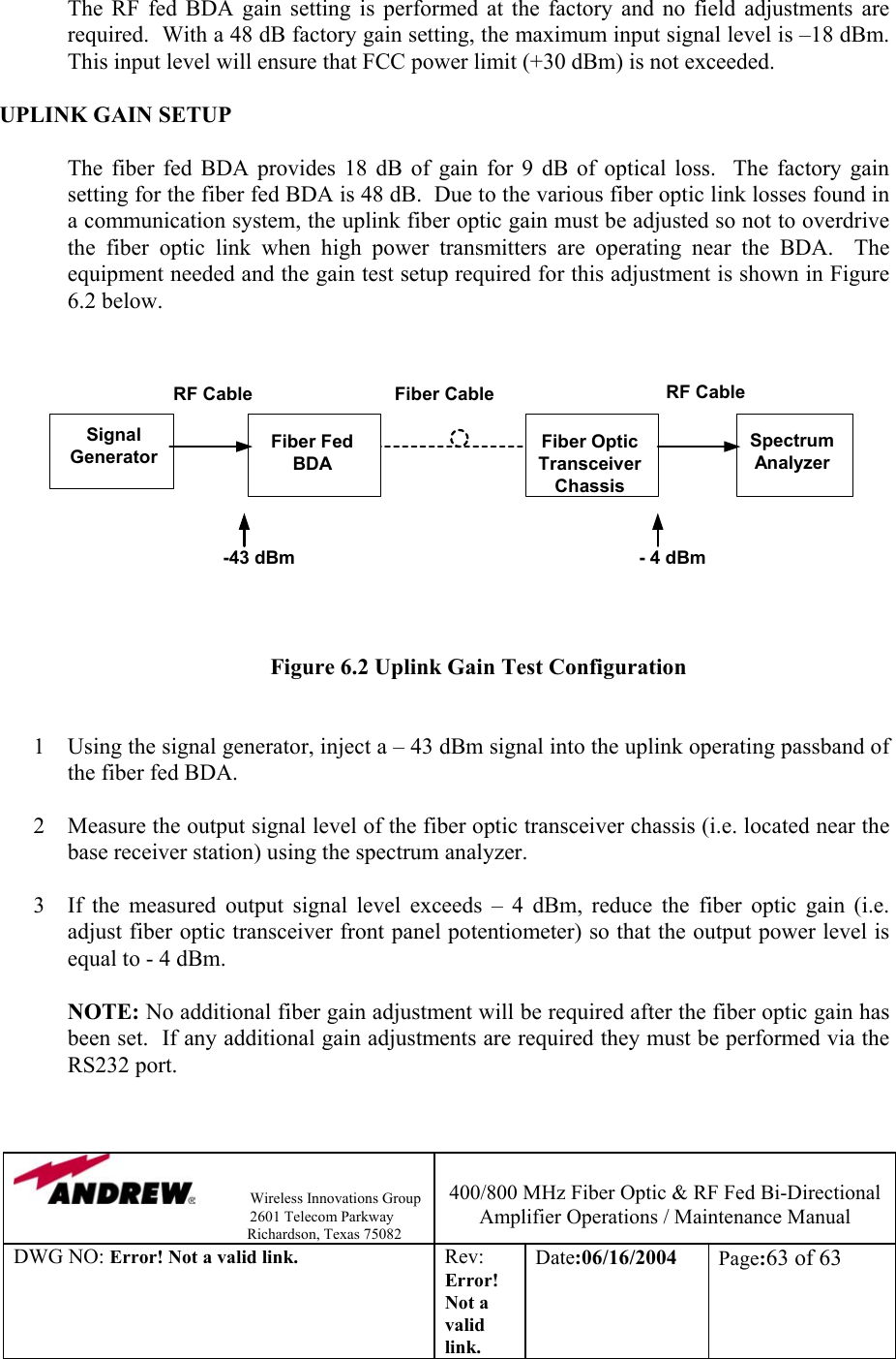                Wireless Innovations Group                                                                   2601 Telecom Parkway                                                         Richardson, Texas 75082  400/800 MHz Fiber Optic &amp; RF Fed Bi-Directional Amplifier Operations / Maintenance Manual DWG NO: Error! Not a valid link. Rev: Error! Not a valid link. Date:06/16/2004  Page:63 of 63   The RF fed BDA gain setting is performed at the factory and no field adjustments are required.  With a 48 dB factory gain setting, the maximum input signal level is –18 dBm.  This input level will ensure that FCC power limit (+30 dBm) is not exceeded.      UPLINK GAIN SETUP  The fiber fed BDA provides 18 dB of gain for 9 dB of optical loss.  The factory gain setting for the fiber fed BDA is 48 dB.  Due to the various fiber optic link losses found in a communication system, the uplink fiber optic gain must be adjusted so not to overdrive the fiber optic link when high power transmitters are operating near the BDA.  The equipment needed and the gain test setup required for this adjustment is shown in Figure 6.2 below.      Figure 6.2 Uplink Gain Test Configuration   1  Using the signal generator, inject a – 43 dBm signal into the uplink operating passband of the fiber fed BDA.  2  Measure the output signal level of the fiber optic transceiver chassis (i.e. located near the base receiver station) using the spectrum analyzer.  3  If the measured output signal level exceeds – 4 dBm, reduce the fiber optic gain (i.e. adjust fiber optic transceiver front panel potentiometer) so that the output power level is equal to - 4 dBm.    NOTE: No additional fiber gain adjustment will be required after the fiber optic gain has been set.  If any additional gain adjustments are required they must be performed via the RS232 port.   SpectrumAnalyzerFiber OpticTransceiverChassisFiber FedBDASignalGeneratorFiber CableRF Cable RF Cable- 4 dBm-43 dBm