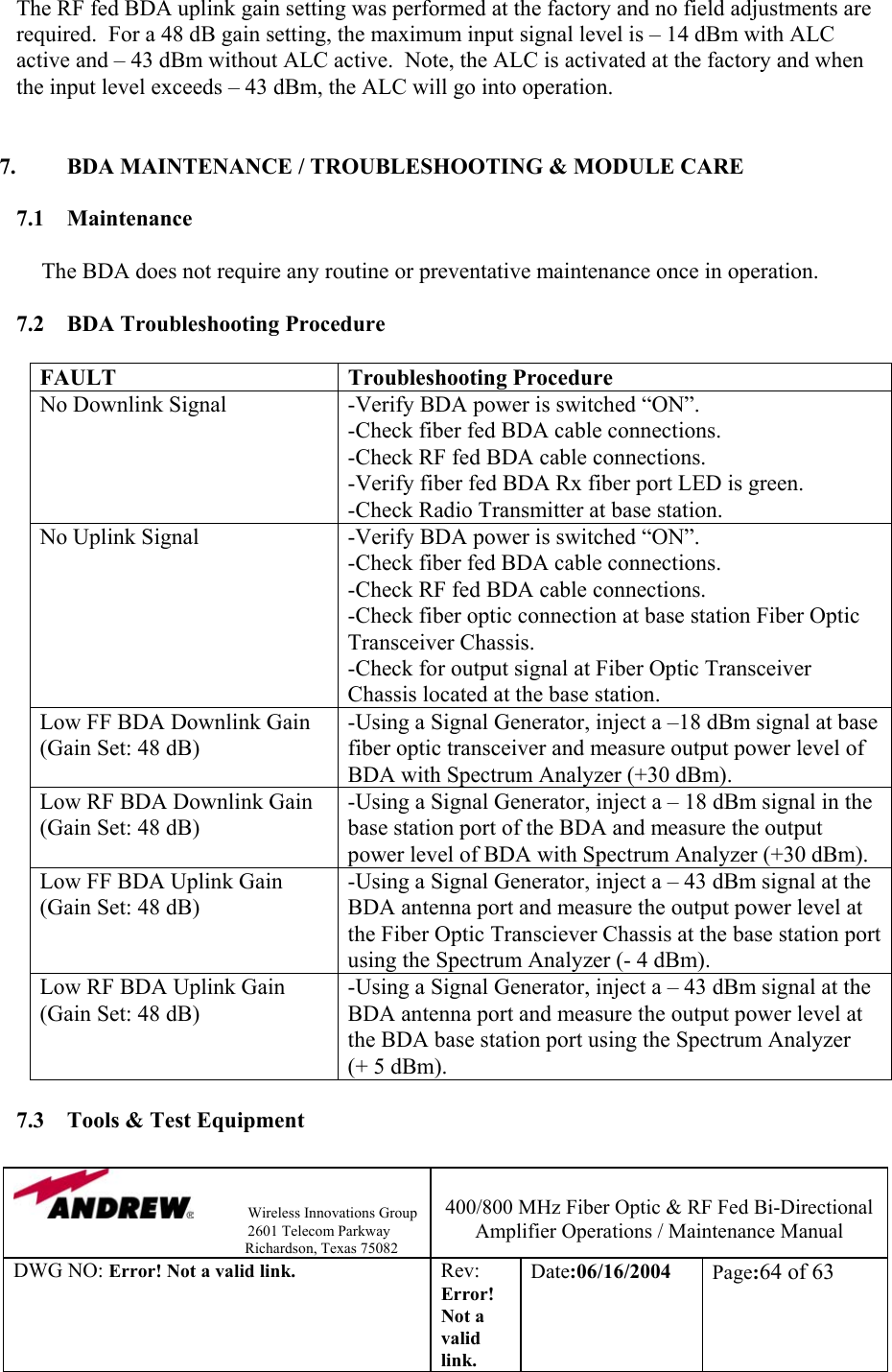                Wireless Innovations Group                                                                   2601 Telecom Parkway                                                         Richardson, Texas 75082  400/800 MHz Fiber Optic &amp; RF Fed Bi-Directional Amplifier Operations / Maintenance Manual DWG NO: Error! Not a valid link. Rev: Error! Not a valid link. Date:06/16/2004  Page:64 of 63  The RF fed BDA uplink gain setting was performed at the factory and no field adjustments are required.  For a 48 dB gain setting, the maximum input signal level is – 14 dBm with ALC active and – 43 dBm without ALC active.  Note, the ALC is activated at the factory and when the input level exceeds – 43 dBm, the ALC will go into operation.   7.  BDA MAINTENANCE / TROUBLESHOOTING &amp; MODULE CARE  7.1 Maintenance  The BDA does not require any routine or preventative maintenance once in operation.  7.2 BDA Troubleshooting Procedure  FAULT Troubleshooting Procedure No Downlink Signal  -Verify BDA power is switched “ON”. -Check fiber fed BDA cable connections. -Check RF fed BDA cable connections. -Verify fiber fed BDA Rx fiber port LED is green. -Check Radio Transmitter at base station.  No Uplink Signal  -Verify BDA power is switched “ON”. -Check fiber fed BDA cable connections. -Check RF fed BDA cable connections. -Check fiber optic connection at base station Fiber Optic Transceiver Chassis. -Check for output signal at Fiber Optic Transceiver Chassis located at the base station. Low FF BDA Downlink Gain (Gain Set: 48 dB) -Using a Signal Generator, inject a –18 dBm signal at base fiber optic transceiver and measure output power level of BDA with Spectrum Analyzer (+30 dBm). Low RF BDA Downlink Gain (Gain Set: 48 dB) -Using a Signal Generator, inject a – 18 dBm signal in the base station port of the BDA and measure the output power level of BDA with Spectrum Analyzer (+30 dBm).  Low FF BDA Uplink Gain (Gain Set: 48 dB) -Using a Signal Generator, inject a – 43 dBm signal at the BDA antenna port and measure the output power level at the Fiber Optic Transciever Chassis at the base station port using the Spectrum Analyzer (- 4 dBm). Low RF BDA Uplink Gain (Gain Set: 48 dB) -Using a Signal Generator, inject a – 43 dBm signal at the BDA antenna port and measure the output power level at the BDA base station port using the Spectrum Analyzer  (+ 5 dBm).  7.3  Tools &amp; Test Equipment  