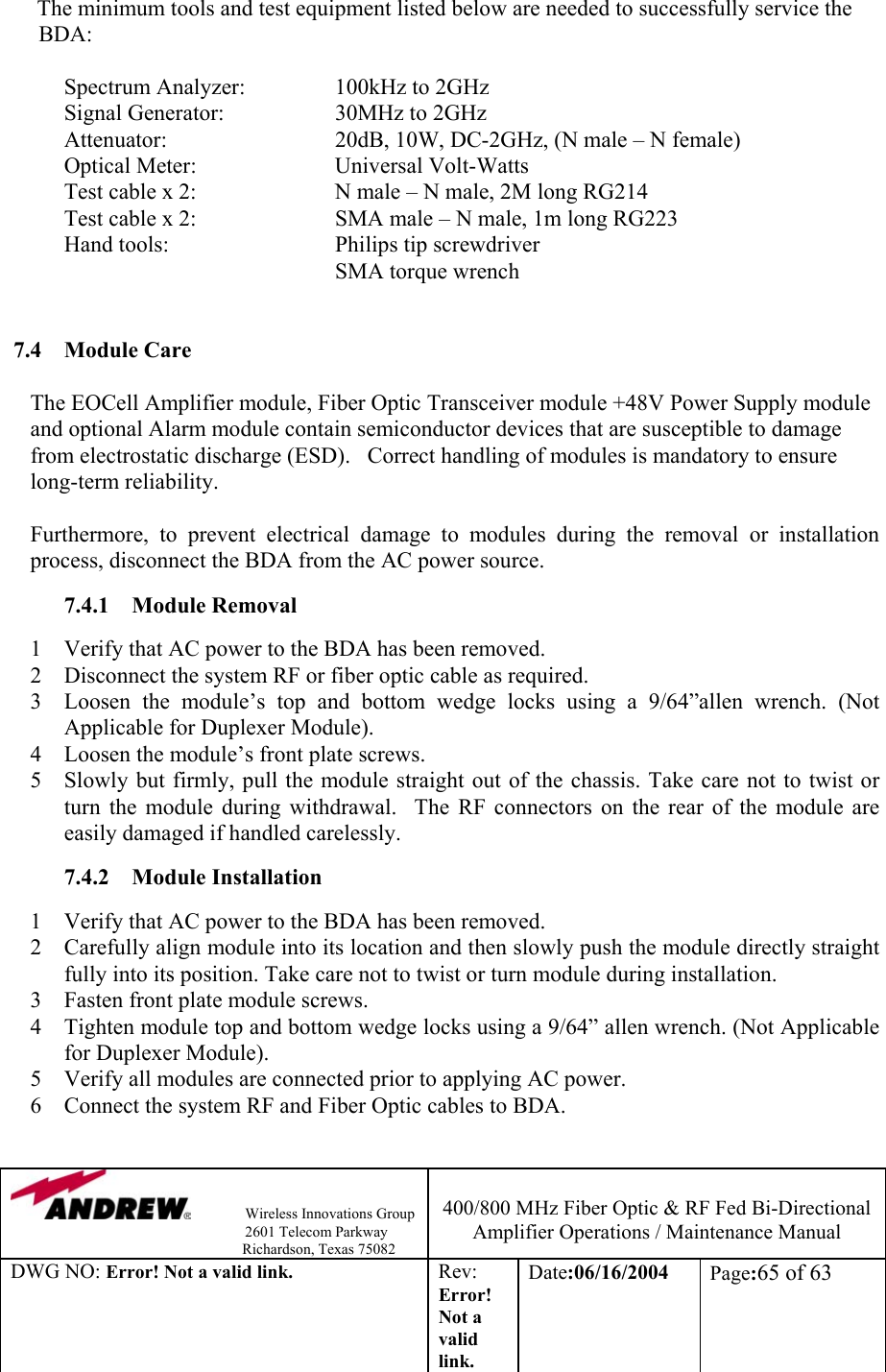                Wireless Innovations Group                                                                   2601 Telecom Parkway                                                         Richardson, Texas 75082  400/800 MHz Fiber Optic &amp; RF Fed Bi-Directional Amplifier Operations / Maintenance Manual DWG NO: Error! Not a valid link. Rev: Error! Not a valid link. Date:06/16/2004  Page:65 of 63  The minimum tools and test equipment listed below are needed to successfully service the BDA:    Spectrum Analyzer:    100kHz to 2GHz   Signal Generator:   30MHz to 2GHz    Attenuator:      20dB, 10W, DC-2GHz, (N male – N female)  Optical Meter:   Universal Volt-Watts   Test cable x 2:     N male – N male, 2M long RG214   Test cable x 2:     SMA male – N male, 1m long RG223   Hand tools:      Philips tip screwdriver      SMA torque wrench   7.4  Module Care   The EOCell Amplifier module, Fiber Optic Transceiver module +48V Power Supply module and optional Alarm module contain semiconductor devices that are susceptible to damage from electrostatic discharge (ESD).   Correct handling of modules is mandatory to ensure long-term reliability.  Furthermore, to prevent electrical damage to modules during the removal or installation process, disconnect the BDA from the AC power source.   7.4.1  Module Removal   1  Verify that AC power to the BDA has been removed. 2  Disconnect the system RF or fiber optic cable as required.  3  Loosen the module’s top and bottom wedge locks using a 9/64”allen wrench. (Not Applicable for Duplexer Module). 4  Loosen the module’s front plate screws. 5  Slowly but firmly, pull the module straight out of the chassis. Take care not to twist or turn the module during withdrawal.  The RF connectors on the rear of the module are easily damaged if handled carelessly.  7.4.2 Module Installation  1  Verify that AC power to the BDA has been removed. 2  Carefully align module into its location and then slowly push the module directly straight fully into its position. Take care not to twist or turn module during installation. 3  Fasten front plate module screws. 4  Tighten module top and bottom wedge locks using a 9/64” allen wrench. (Not Applicable for Duplexer Module). 5  Verify all modules are connected prior to applying AC power. 6  Connect the system RF and Fiber Optic cables to BDA.  