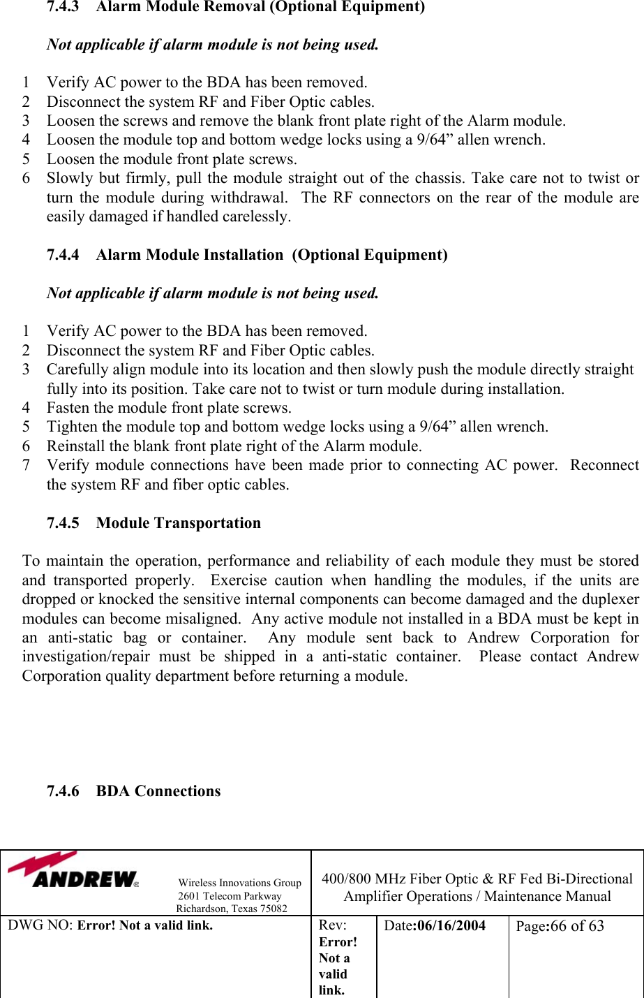                Wireless Innovations Group                                                                   2601 Telecom Parkway                                                         Richardson, Texas 75082  400/800 MHz Fiber Optic &amp; RF Fed Bi-Directional Amplifier Operations / Maintenance Manual DWG NO: Error! Not a valid link. Rev: Error! Not a valid link. Date:06/16/2004  Page:66 of 63  7.4.3  Alarm Module Removal (Optional Equipment)  Not applicable if alarm module is not being used.  1  Verify AC power to the BDA has been removed. 2  Disconnect the system RF and Fiber Optic cables. 3  Loosen the screws and remove the blank front plate right of the Alarm module. 4  Loosen the module top and bottom wedge locks using a 9/64” allen wrench. 5  Loosen the module front plate screws. 6  Slowly but firmly, pull the module straight out of the chassis. Take care not to twist or turn the module during withdrawal.  The RF connectors on the rear of the module are easily damaged if handled carelessly.  7.4.4  Alarm Module Installation  (Optional Equipment)  Not applicable if alarm module is not being used.  1  Verify AC power to the BDA has been removed. 2  Disconnect the system RF and Fiber Optic cables. 3  Carefully align module into its location and then slowly push the module directly straight fully into its position. Take care not to twist or turn module during installation. 4  Fasten the module front plate screws. 5  Tighten the module top and bottom wedge locks using a 9/64” allen wrench. 6  Reinstall the blank front plate right of the Alarm module. 7  Verify module connections have been made prior to connecting AC power.  Reconnect the system RF and fiber optic cables.  7.4.5 Module Transportation  To maintain the operation, performance and reliability of each module they must be stored and transported properly.  Exercise caution when handling the modules, if the units are dropped or knocked the sensitive internal components can become damaged and the duplexer modules can become misaligned.  Any active module not installed in a BDA must be kept in an anti-static bag or container.  Any module sent back to Andrew Corporation for investigation/repair must be shipped in a anti-static container.  Please contact Andrew Corporation quality department before returning a module.      7.4.6 BDA Connections  