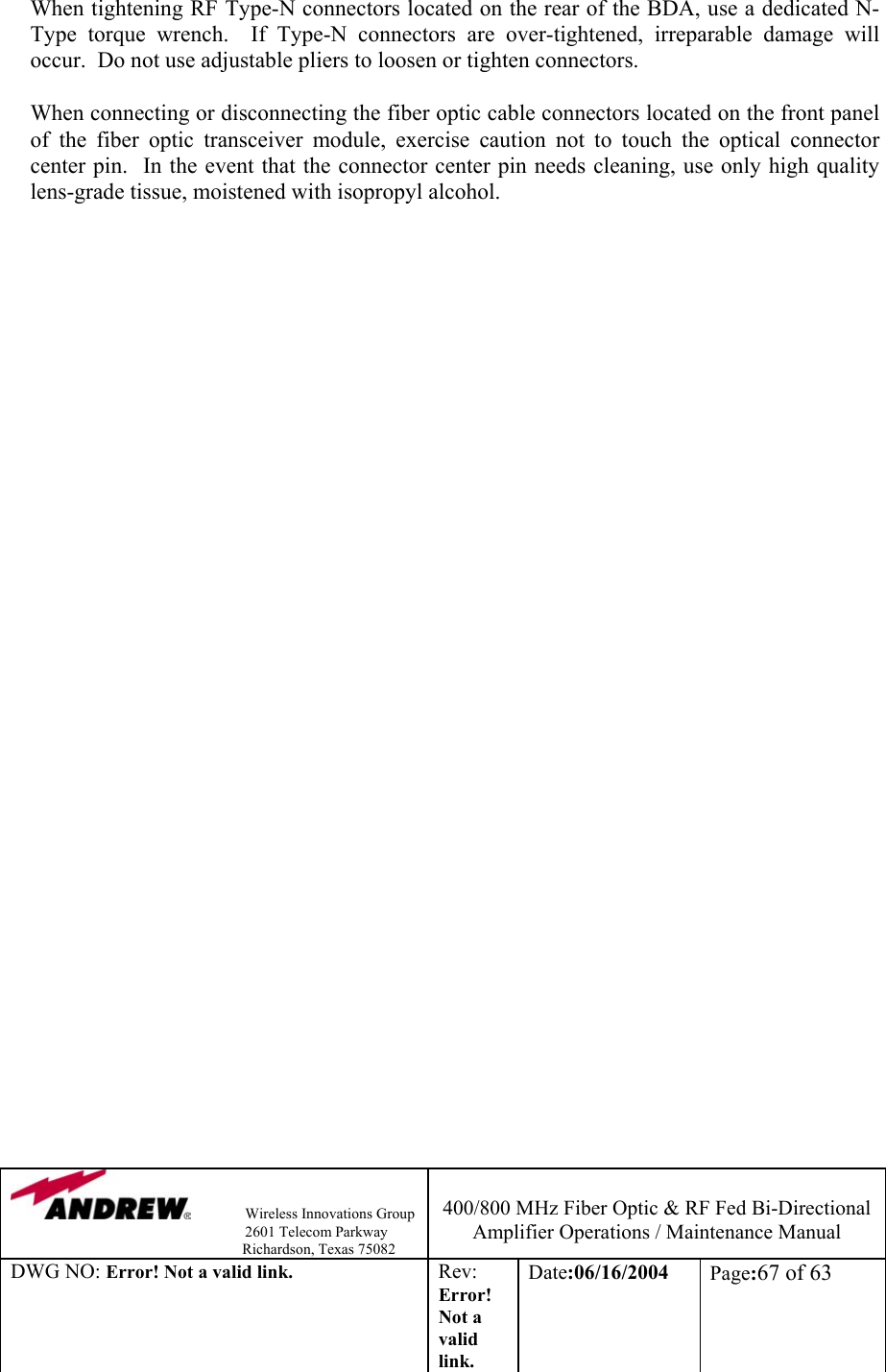                Wireless Innovations Group                                                                   2601 Telecom Parkway                                                         Richardson, Texas 75082  400/800 MHz Fiber Optic &amp; RF Fed Bi-Directional Amplifier Operations / Maintenance Manual DWG NO: Error! Not a valid link. Rev: Error! Not a valid link. Date:06/16/2004  Page:67 of 63  When tightening RF Type-N connectors located on the rear of the BDA, use a dedicated N-Type torque wrench.  If Type-N connectors are over-tightened, irreparable damage will occur.  Do not use adjustable pliers to loosen or tighten connectors.  When connecting or disconnecting the fiber optic cable connectors located on the front panel of the fiber optic transceiver module, exercise caution not to touch the optical connector center pin.  In the event that the connector center pin needs cleaning, use only high quality lens-grade tissue, moistened with isopropyl alcohol.     
