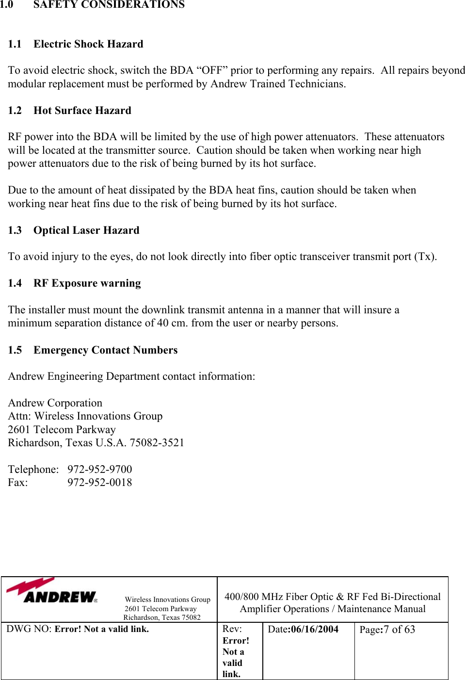                Wireless Innovations Group                                                                   2601 Telecom Parkway                                                         Richardson, Texas 75082  400/800 MHz Fiber Optic &amp; RF Fed Bi-Directional Amplifier Operations / Maintenance Manual DWG NO: Error! Not a valid link. Rev: Error! Not a valid link. Date:06/16/2004  Page:7 of 63   1.0 SAFETY CONSIDERATIONS   1.1 Electric Shock Hazard  To avoid electric shock, switch the BDA “OFF” prior to performing any repairs.  All repairs beyond modular replacement must be performed by Andrew Trained Technicians.     1.2  Hot Surface Hazard  RF power into the BDA will be limited by the use of high power attenuators.  These attenuators will be located at the transmitter source.  Caution should be taken when working near high power attenuators due to the risk of being burned by its hot surface.    Due to the amount of heat dissipated by the BDA heat fins, caution should be taken when working near heat fins due to the risk of being burned by its hot surface.  1.3  Optical Laser Hazard  To avoid injury to the eyes, do not look directly into fiber optic transceiver transmit port (Tx).  1.4  RF Exposure warning  The installer must mount the downlink transmit antenna in a manner that will insure a minimum separation distance of 40 cm. from the user or nearby persons.  1.5  Emergency Contact Numbers  Andrew Engineering Department contact information:  Andrew Corporation Attn: Wireless Innovations Group 2601 Telecom Parkway Richardson, Texas U.S.A. 75082-3521  Telephone:   972-952-9700 Fax:   972-952-0018       