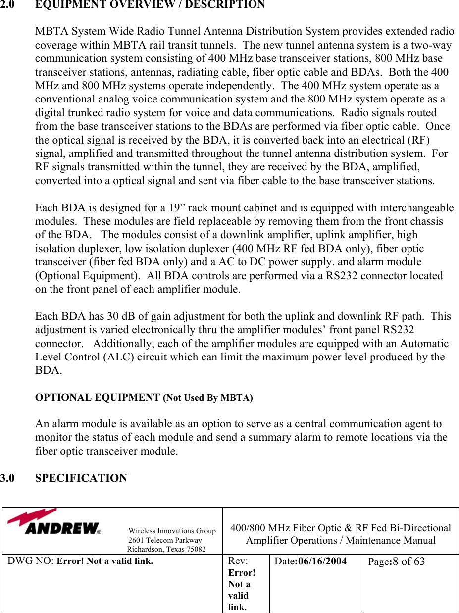                Wireless Innovations Group                                                                   2601 Telecom Parkway                                                         Richardson, Texas 75082  400/800 MHz Fiber Optic &amp; RF Fed Bi-Directional Amplifier Operations / Maintenance Manual DWG NO: Error! Not a valid link. Rev: Error! Not a valid link. Date:06/16/2004  Page:8 of 63         2.0  EQUIPMENT OVERVIEW / DESCRIPTION  MBTA System Wide Radio Tunnel Antenna Distribution System provides extended radio coverage within MBTA rail transit tunnels.  The new tunnel antenna system is a two-way communication system consisting of 400 MHz base transceiver stations, 800 MHz base transceiver stations, antennas, radiating cable, fiber optic cable and BDAs.  Both the 400 MHz and 800 MHz systems operate independently.  The 400 MHz system operate as a conventional analog voice communication system and the 800 MHz system operate as a digital trunked radio system for voice and data communications.  Radio signals routed from the base transceiver stations to the BDAs are performed via fiber optic cable.  Once the optical signal is received by the BDA, it is converted back into an electrical (RF) signal, amplified and transmitted throughout the tunnel antenna distribution system.  For RF signals transmitted within the tunnel, they are received by the BDA, amplified, converted into a optical signal and sent via fiber cable to the base transceiver stations.  Each BDA is designed for a 19” rack mount cabinet and is equipped with interchangeable modules.  These modules are field replaceable by removing them from the front chassis of the BDA.   The modules consist of a downlink amplifier, uplink amplifier, high isolation duplexer, low isolation duplexer (400 MHz RF fed BDA only), fiber optic transceiver (fiber fed BDA only) and a AC to DC power supply. and alarm module (Optional Equipment).  All BDA controls are performed via a RS232 connector located on the front panel of each amplifier module.   Each BDA has 30 dB of gain adjustment for both the uplink and downlink RF path.  This adjustment is varied electronically thru the amplifier modules’ front panel RS232 connector.   Additionally, each of the amplifier modules are equipped with an Automatic Level Control (ALC) circuit which can limit the maximum power level produced by the BDA.    OPTIONAL EQUIPMENT (Not Used By MBTA)  An alarm module is available as an option to serve as a central communication agent to monitor the status of each module and send a summary alarm to remote locations via the fiber optic transceiver module.  3.0 SPECIFICATION  