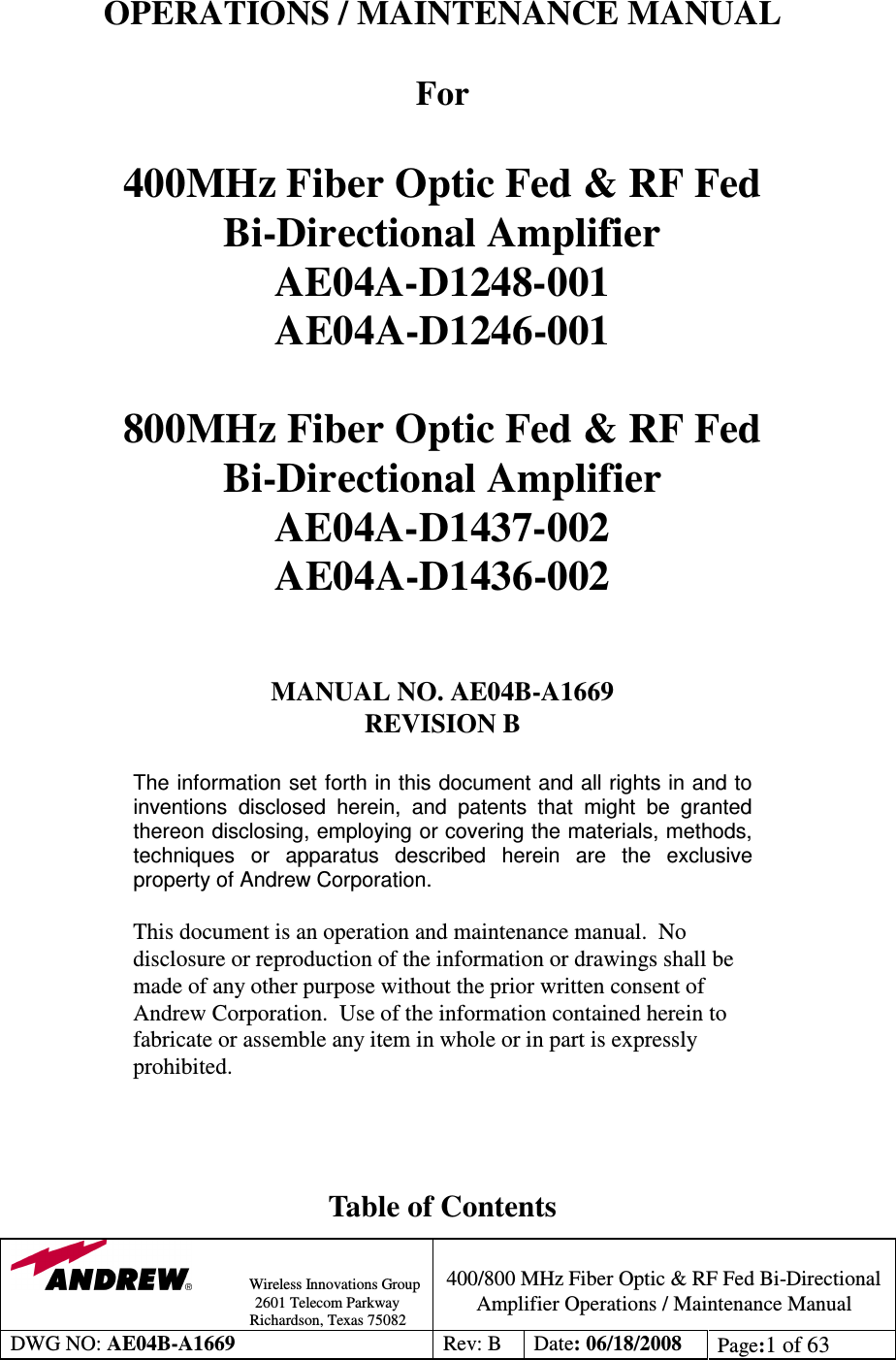                Wireless Innovations Group                                                                                        2601 Telecom Parkway                                                         Richardson, Texas 75082  400/800 MHz Fiber Optic &amp; RF Fed Bi-Directional Amplifier Operations / Maintenance Manual DWG NO: AE04B-A1669  Rev: B  Date: 06/18/2008  Page:1 of 63   OPERATIONS / MAINTENANCE MANUAL  For   400MHz Fiber Optic Fed &amp; RF Fed  Bi-Directional Amplifier AE04A-D1248-001 AE04A-D1246-001  800MHz Fiber Optic Fed &amp; RF Fed  Bi-Directional Amplifier AE04A-D1437-002 AE04A-D1436-002   MANUAL NO. AE04B-A1669  REVISION B  The information set forth in this document and all rights in and to inventions  disclosed  herein,  and  patents  that  might  be  granted thereon disclosing, employing or covering the materials, methods, techniques  or  apparatus  described  herein  are  the  exclusive property of Andrew Corporation.  This document is an operation and maintenance manual.  No disclosure or reproduction of the information or drawings shall be made of any other purpose without the prior written consent of Andrew Corporation.  Use of the information contained herein to fabricate or assemble any item in whole or in part is expressly prohibited.    Table of Contents 