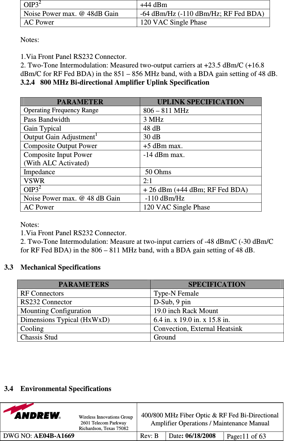                Wireless Innovations Group                                                                                        2601 Telecom Parkway                                                         Richardson, Texas 75082  400/800 MHz Fiber Optic &amp; RF Fed Bi-Directional Amplifier Operations / Maintenance Manual DWG NO: AE04B-A1669  Rev: B  Date: 06/18/2008  Page:11 of 63  OIP32 +44 dBm Noise Power max. @ 48dB Gain  -64 dBm/Hz (-110 dBm/Hz; RF Fed BDA) AC Power  120 VAC Single Phase  Notes:                                                              1.Via Front Panel RS232 Connector.            2. Two-Tone Intermodulation: Measured two-output carriers at +23.5 dBm/C (+16.8 dBm/C for RF Fed BDA) in the 851 – 856 MHz band, with a BDA gain setting of 48 dB.  3.2.4   800 MHz Bi-directional Amplifier Uplink Specification                      PARAMETER  UPLINK SPECIFICATION Operating Frequency Range 806 – 811 MHz Pass Bandwidth  3 MHz Gain Typical  48 dB Output Gain Adjustment1  30 dB Composite Output Power  +5 dBm max. Composite Input Power (With ALC Activated) -14 dBm max. Impedance    50 Ohms VSWR  2:1 OIP32  + 26 dBm (+44 dBm; RF Fed BDA) Noise Power max. @ 48 dB Gain   -110 dBm/Hz AC Power  120 VAC Single Phase  Notes:                                           1.Via Front Panel RS232 Connector.            2. Two-Tone Intermodulation: Measure at two-input carriers of -48 dBm/C (-30 dBm/C for RF Fed BDA) in the 806 – 811 MHz band, with a BDA gain setting of 48 dB.  3.3  Mechanical Specifications  PARAMETERS  SPECIFICATION RF Connectors   Type-N Female RS232 Connector  D-Sub, 9 pin Mounting Configuration  19.0 inch Rack Mount Dimensions Typical (HxWxD)   6.4 in. x 19.0 in. x 15.8 in. Cooling  Convection, External Heatsink Chassis Stud  Ground      3.4    Environmental Specifications  