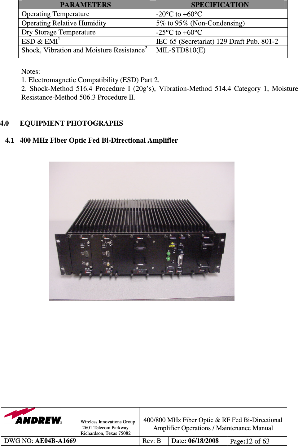                Wireless Innovations Group                                                                                        2601 Telecom Parkway                                                         Richardson, Texas 75082  400/800 MHz Fiber Optic &amp; RF Fed Bi-Directional Amplifier Operations / Maintenance Manual DWG NO: AE04B-A1669  Rev: B  Date: 06/18/2008  Page:12 of 63  PARAMETERS  SPECIFICATION Operating Temperature   -20°C to +60°C Operating Relative Humidity  5% to 95% (Non-Condensing) Dry Storage Temperature  -25°C to +60°C  ESD &amp; EMI1  IEC 65 (Secretariat) 129 Draft Pub. 801-2 Shock, Vibration and Moisture Resistance2  MIL-STD810(E)  Notes:                         1. Electromagnetic Compatibility (ESD) Part 2.   2.  Shock-Method  516.4  Procedure  I  (20g’s),  Vibration-Method  514.4  Category  1,  Moisture Resistance-Method 506.3 Procedure II.                  4.0      EQUIPMENT PHOTOGRAPHS  4.1   400 MHz Fiber Optic Fed Bi-Directional Amplifier                                    