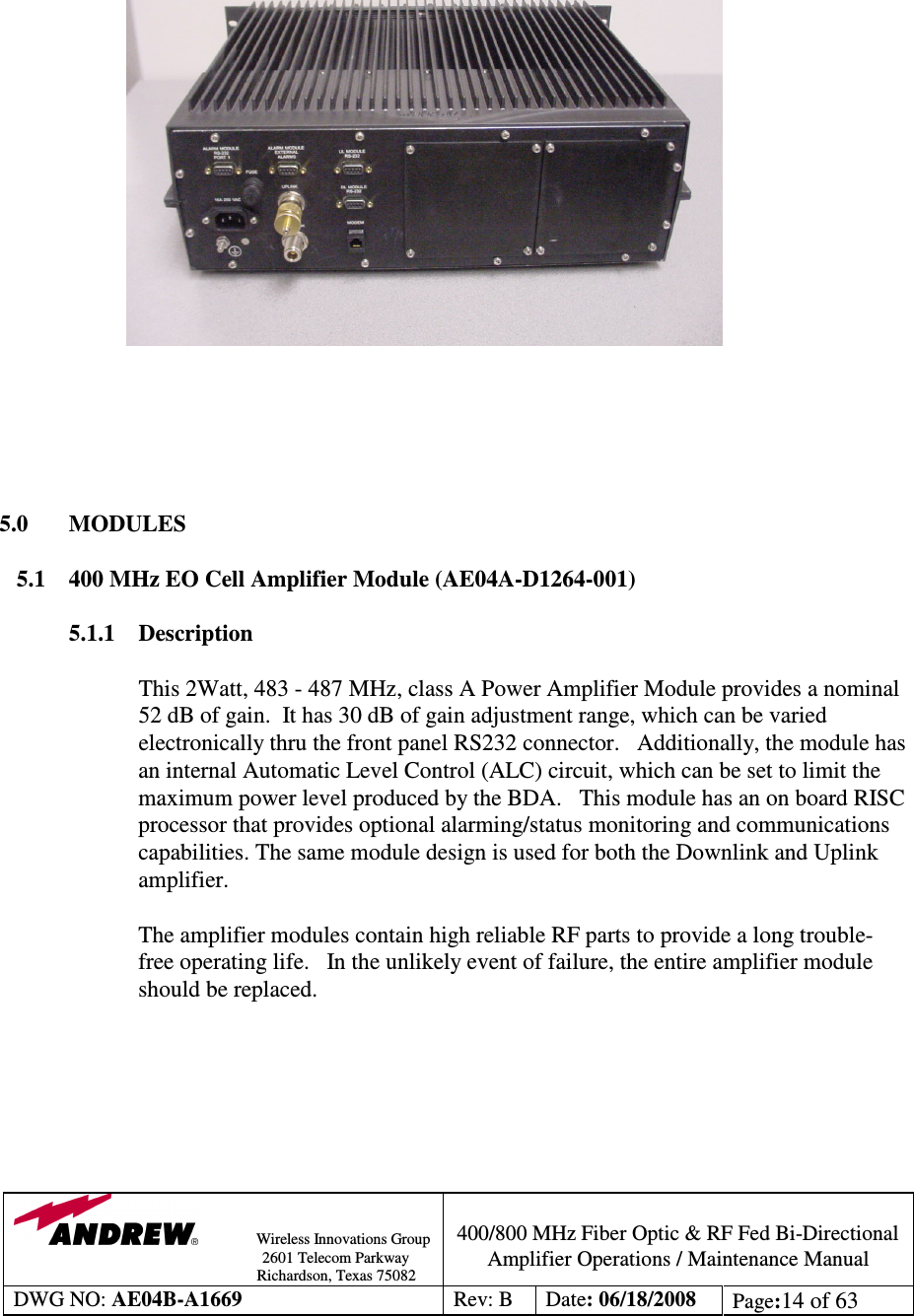                Wireless Innovations Group                                                                                        2601 Telecom Parkway                                                         Richardson, Texas 75082  400/800 MHz Fiber Optic &amp; RF Fed Bi-Directional Amplifier Operations / Maintenance Manual DWG NO: AE04B-A1669  Rev: B  Date: 06/18/2008  Page:14 of 63                                5.0  MODULES  5.1  400 MHz EO Cell Amplifier Module (AE04A-D1264-001)  5.1.1 Description  This 2Watt, 483 - 487 MHz, class A Power Amplifier Module provides a nominal 52 dB of gain.  It has 30 dB of gain adjustment range, which can be varied electronically thru the front panel RS232 connector.   Additionally, the module has an internal Automatic Level Control (ALC) circuit, which can be set to limit the maximum power level produced by the BDA.   This module has an on board RISC processor that provides optional alarming/status monitoring and communications capabilities. The same module design is used for both the Downlink and Uplink amplifier.     The amplifier modules contain high reliable RF parts to provide a long trouble-free operating life.   In the unlikely event of failure, the entire amplifier module should be replaced.         