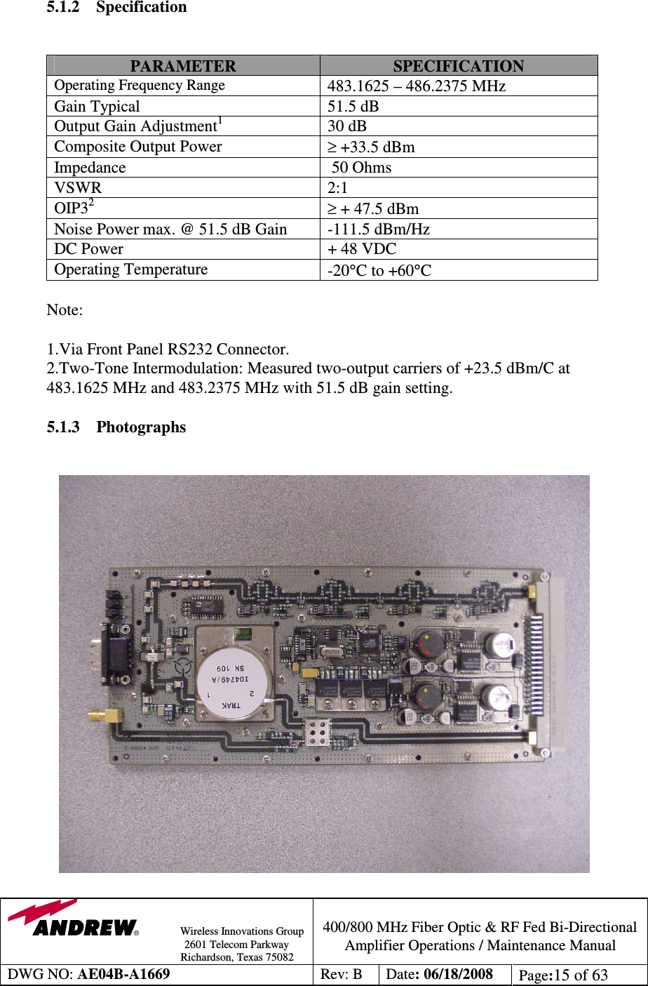                Wireless Innovations Group                                                                                        2601 Telecom Parkway                                                         Richardson, Texas 75082  400/800 MHz Fiber Optic &amp; RF Fed Bi-Directional Amplifier Operations / Maintenance Manual DWG NO: AE04B-A1669  Rev: B  Date: 06/18/2008  Page:15 of 63   5.1.2 Specification   PARAMETER  SPECIFICATION Operating Frequency Range 483.1625 – 486.2375 MHz Gain Typical  51.5 dB Output Gain Adjustment1  30 dB Composite Output Power   ≥ +33.5 dBm  Impedance    50 Ohms VSWR  2:1 OIP32 ≥ + 47.5 dBm Noise Power max. @ 51.5 dB Gain  -111.5 dBm/Hz DC Power  + 48 VDC Operating Temperature   -20°C to +60°C  Note:  1.Via Front Panel RS232 Connector.            2.Two-Tone Intermodulation: Measured two-output carriers of +23.5 dBm/C at     483.1625 MHz and 483.2375 MHz with 51.5 dB gain setting.  5.1.3 Photographs         