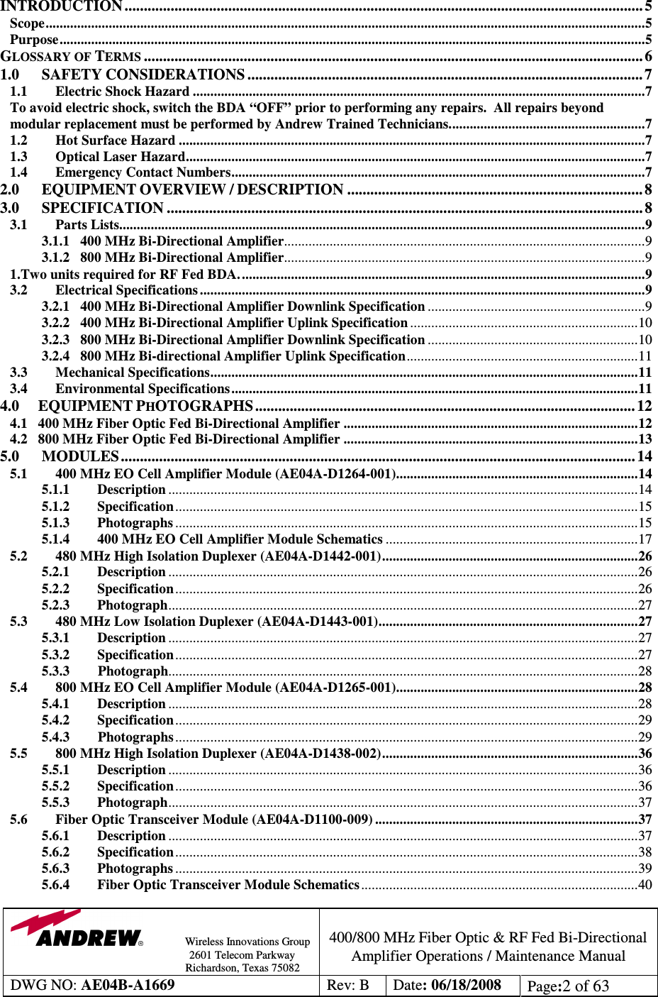                Wireless Innovations Group                                                                                        2601 Telecom Parkway                                                         Richardson, Texas 75082  400/800 MHz Fiber Optic &amp; RF Fed Bi-Directional Amplifier Operations / Maintenance Manual DWG NO: AE04B-A1669  Rev: B  Date: 06/18/2008  Page:2 of 63   INTRODUCTION ....................................................................................................................................... 5 Scope...........................................................................................................................................................................5 Purpose.......................................................................................................................................................................5 GLOSSARY OF TERMS.................................................................................................................................. 6 1.0 SAFETY CONSIDERATIONS ....................................................................................................... 7 1.1 Electric Shock Hazard .................................................................................................................................7 To avoid electric shock, switch the BDA “OFF” prior to performing any repairs.  All repairs beyond modular replacement must be performed by Andrew Trained Technicians........................................................7 1.2 Hot Surface Hazard .....................................................................................................................................7 1.3 Optical Laser Hazard...................................................................................................................................7 1.4 Emergency Contact Numbers......................................................................................................................7 2.0 EQUIPMENT OVERVIEW / DESCRIPTION ............................................................................. 8 3.0 SPECIFICATION ............................................................................................................................ 8 3.1 Parts Lists......................................................................................................................................................9 3.1.1   400 MHz Bi-Directional Amplifier.......................................................................................................9 3.1.2   800 MHz Bi-Directional Amplifier.......................................................................................................9 1.Two units required for RF Fed BDA....................................................................................................................9 3.2 Electrical Specifications ...............................................................................................................................9 3.2.1   400 MHz Bi-Directional Amplifier Downlink Specification ..............................................................9 3.2.2   400 MHz Bi-Directional Amplifier Uplink Specification .................................................................10 3.2.3   800 MHz Bi-Directional Amplifier Downlink Specification ............................................................10 3.2.4   800 MHz Bi-directional Amplifier Uplink Specification..................................................................11 3.3 Mechanical Specifications..........................................................................................................................11 3.4   Environmental Specifications....................................................................................................................11 4.0      EQUIPMENT PHOTOGRAPHS ................................................................................................... 12 4.1   400 MHz Fiber Optic Fed Bi-Directional Amplifier ....................................................................................12 4.2   800 MHz Fiber Optic Fed Bi-Directional Amplifier ....................................................................................13 5.0 MODULES ...................................................................................................................................... 14 5.1 400 MHz EO Cell Amplifier Module (AE04A-D1264-001).....................................................................14 5.1.1 Description ......................................................................................................................................14 5.1.2 Specification....................................................................................................................................15 5.1.3 Photographs ....................................................................................................................................15 5.1.4 400 MHz EO Cell Amplifier Module Schematics ........................................................................17 5.2 480 MHz High Isolation Duplexer (AE04A-D1442-001).........................................................................26 5.2.1 Description ......................................................................................................................................26 5.2.2 Specification....................................................................................................................................26 5.2.3 Photograph......................................................................................................................................27 5.3 480 MHz Low Isolation Duplexer (AE04A-D1443-001)..........................................................................27 5.3.1 Description ......................................................................................................................................27 5.3.2 Specification....................................................................................................................................27 5.3.3        Photograph......................................................................................................................................28 5.4 800 MHz EO Cell Amplifier Module (AE04A-D1265-001).....................................................................28 5.4.1 Description ......................................................................................................................................28 5.4.2 Specification....................................................................................................................................29 5.4.3        Photographs ....................................................................................................................................29 5.5 800 MHz High Isolation Duplexer (AE04A-D1438-002).........................................................................36 5.5.1 Description ......................................................................................................................................36 5.5.2 Specification....................................................................................................................................36 5.5.3 Photograph......................................................................................................................................37 5.6 Fiber Optic Transceiver Module (AE04A-D1100-009) ...........................................................................37 5.6.1 Description ......................................................................................................................................37 5.6.2 Specification....................................................................................................................................38 5.6.3 Photographs ....................................................................................................................................39 5.6.4 Fiber Optic Transceiver Module Schematics...............................................................................40 