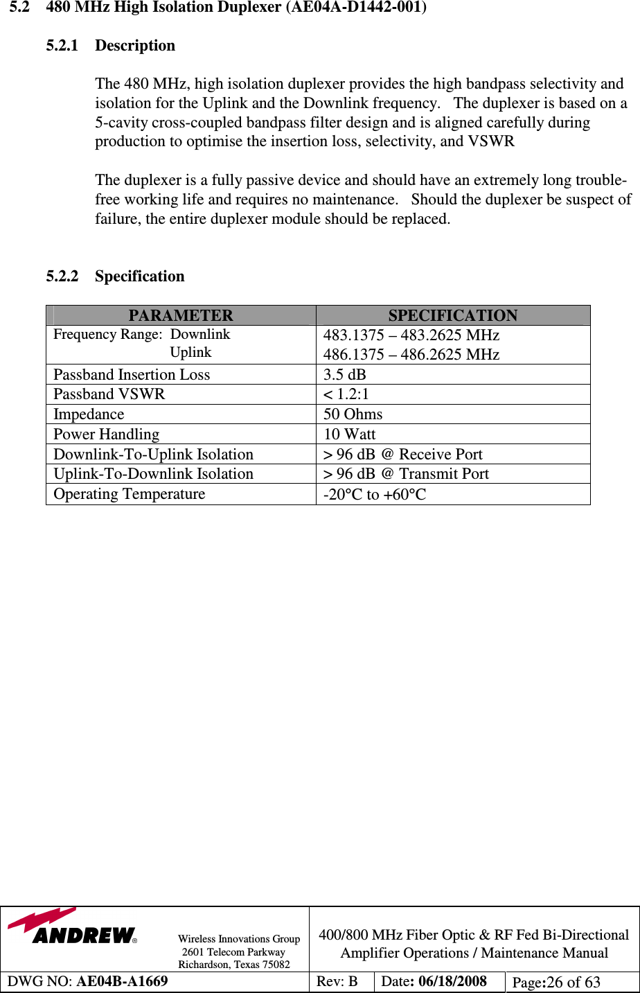                Wireless Innovations Group                                                                                        2601 Telecom Parkway                                                         Richardson, Texas 75082  400/800 MHz Fiber Optic &amp; RF Fed Bi-Directional Amplifier Operations / Maintenance Manual DWG NO: AE04B-A1669  Rev: B  Date: 06/18/2008  Page:26 of 63  5.2  480 MHz High Isolation Duplexer (AE04A-D1442-001)  5.2.1  Description  The 480 MHz, high isolation duplexer provides the high bandpass selectivity and isolation for the Uplink and the Downlink frequency.   The duplexer is based on a 5-cavity cross-coupled bandpass filter design and is aligned carefully during production to optimise the insertion loss, selectivity, and VSWR             The duplexer is a fully passive device and should have an extremely long trouble-free working life and requires no maintenance.   Should the duplexer be suspect of failure, the entire duplexer module should be replaced.     5.2.2 Specification  PARAMETER  SPECIFICATION Frequency Range:  Downlink                                Uplink 483.1375 – 483.2625 MHz 486.1375 – 486.2625 MHz Passband Insertion Loss  3.5 dB Passband VSWR  &lt; 1.2:1 Impedance  50 Ohms Power Handling  10 Watt Downlink-To-Uplink Isolation  &gt; 96 dB @ Receive Port Uplink-To-Downlink Isolation  &gt; 96 dB @ Transmit Port Operating Temperature  -20°C to +60°C                     